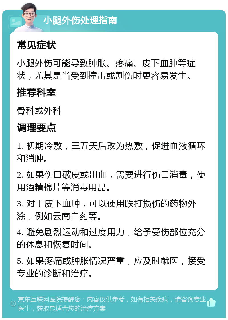 小腿外伤处理指南 常见症状 小腿外伤可能导致肿胀、疼痛、皮下血肿等症状，尤其是当受到撞击或割伤时更容易发生。 推荐科室 骨科或外科 调理要点 1. 初期冷敷，三五天后改为热敷，促进血液循环和消肿。 2. 如果伤口破皮或出血，需要进行伤口消毒，使用酒精棉片等消毒用品。 3. 对于皮下血肿，可以使用跌打损伤的药物外涂，例如云南白药等。 4. 避免剧烈运动和过度用力，给予受伤部位充分的休息和恢复时间。 5. 如果疼痛或肿胀情况严重，应及时就医，接受专业的诊断和治疗。