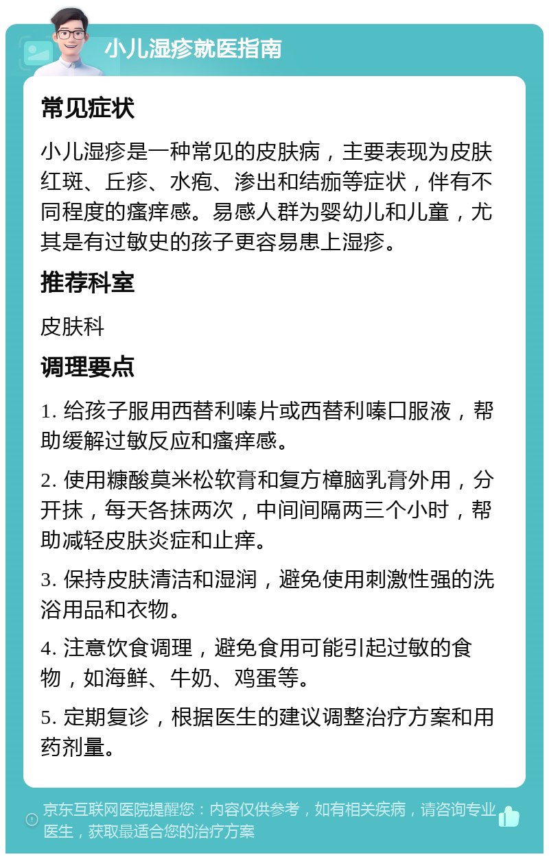 小儿湿疹就医指南 常见症状 小儿湿疹是一种常见的皮肤病，主要表现为皮肤红斑、丘疹、水疱、渗出和结痂等症状，伴有不同程度的瘙痒感。易感人群为婴幼儿和儿童，尤其是有过敏史的孩子更容易患上湿疹。 推荐科室 皮肤科 调理要点 1. 给孩子服用西替利嗪片或西替利嗪口服液，帮助缓解过敏反应和瘙痒感。 2. 使用糠酸莫米松软膏和复方樟脑乳膏外用，分开抹，每天各抹两次，中间间隔两三个小时，帮助减轻皮肤炎症和止痒。 3. 保持皮肤清洁和湿润，避免使用刺激性强的洗浴用品和衣物。 4. 注意饮食调理，避免食用可能引起过敏的食物，如海鲜、牛奶、鸡蛋等。 5. 定期复诊，根据医生的建议调整治疗方案和用药剂量。