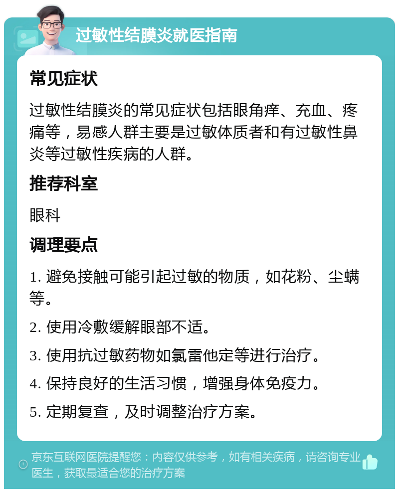 过敏性结膜炎就医指南 常见症状 过敏性结膜炎的常见症状包括眼角痒、充血、疼痛等，易感人群主要是过敏体质者和有过敏性鼻炎等过敏性疾病的人群。 推荐科室 眼科 调理要点 1. 避免接触可能引起过敏的物质，如花粉、尘螨等。 2. 使用冷敷缓解眼部不适。 3. 使用抗过敏药物如氯雷他定等进行治疗。 4. 保持良好的生活习惯，增强身体免疫力。 5. 定期复查，及时调整治疗方案。