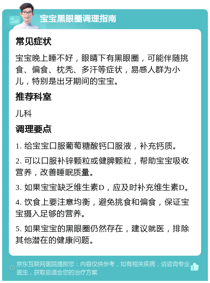 宝宝黑眼圈调理指南 常见症状 宝宝晚上睡不好，眼睛下有黑眼圈，可能伴随挑食、偏食、枕秃、多汗等症状，易感人群为小儿，特别是出牙期间的宝宝。 推荐科室 儿科 调理要点 1. 给宝宝口服葡萄糖酸钙口服液，补充钙质。 2. 可以口服补锌颗粒或健脾颗粒，帮助宝宝吸收营养，改善睡眠质量。 3. 如果宝宝缺乏维生素D，应及时补充维生素D。 4. 饮食上要注意均衡，避免挑食和偏食，保证宝宝摄入足够的营养。 5. 如果宝宝的黑眼圈仍然存在，建议就医，排除其他潜在的健康问题。