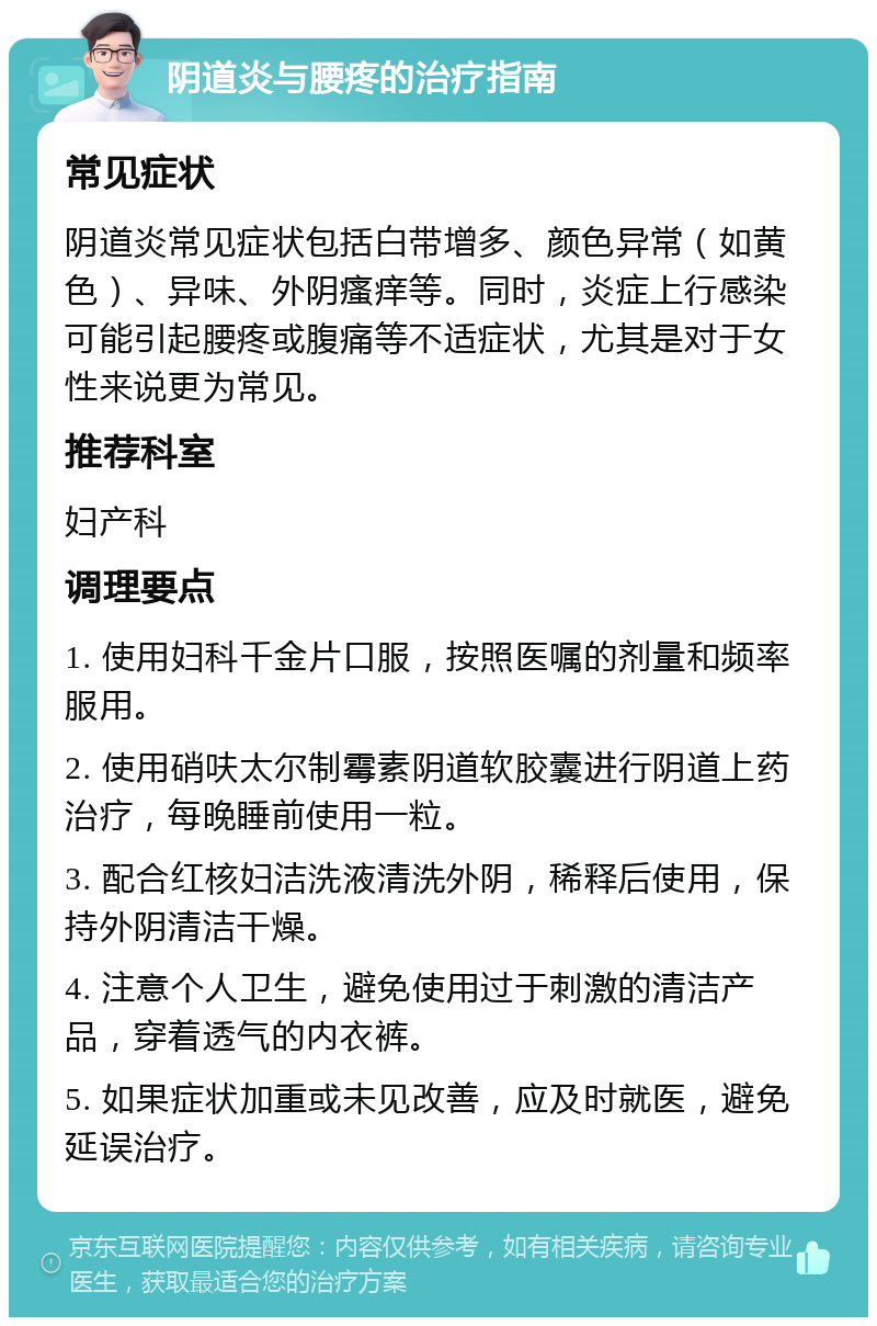 阴道炎与腰疼的治疗指南 常见症状 阴道炎常见症状包括白带增多、颜色异常（如黄色）、异味、外阴瘙痒等。同时，炎症上行感染可能引起腰疼或腹痛等不适症状，尤其是对于女性来说更为常见。 推荐科室 妇产科 调理要点 1. 使用妇科千金片口服，按照医嘱的剂量和频率服用。 2. 使用硝呋太尔制霉素阴道软胶囊进行阴道上药治疗，每晚睡前使用一粒。 3. 配合红核妇洁洗液清洗外阴，稀释后使用，保持外阴清洁干燥。 4. 注意个人卫生，避免使用过于刺激的清洁产品，穿着透气的内衣裤。 5. 如果症状加重或未见改善，应及时就医，避免延误治疗。