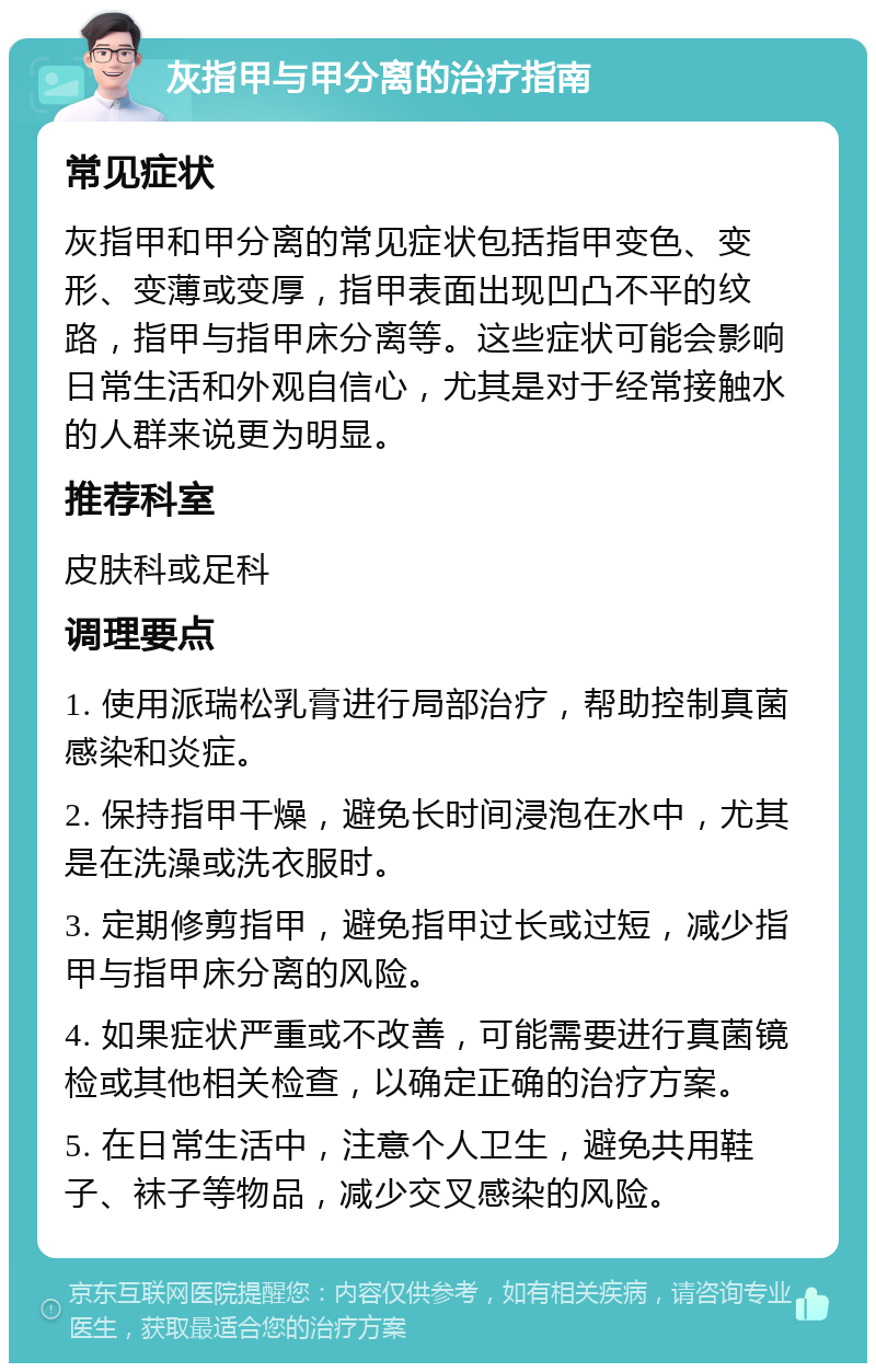 灰指甲与甲分离的治疗指南 常见症状 灰指甲和甲分离的常见症状包括指甲变色、变形、变薄或变厚，指甲表面出现凹凸不平的纹路，指甲与指甲床分离等。这些症状可能会影响日常生活和外观自信心，尤其是对于经常接触水的人群来说更为明显。 推荐科室 皮肤科或足科 调理要点 1. 使用派瑞松乳膏进行局部治疗，帮助控制真菌感染和炎症。 2. 保持指甲干燥，避免长时间浸泡在水中，尤其是在洗澡或洗衣服时。 3. 定期修剪指甲，避免指甲过长或过短，减少指甲与指甲床分离的风险。 4. 如果症状严重或不改善，可能需要进行真菌镜检或其他相关检查，以确定正确的治疗方案。 5. 在日常生活中，注意个人卫生，避免共用鞋子、袜子等物品，减少交叉感染的风险。