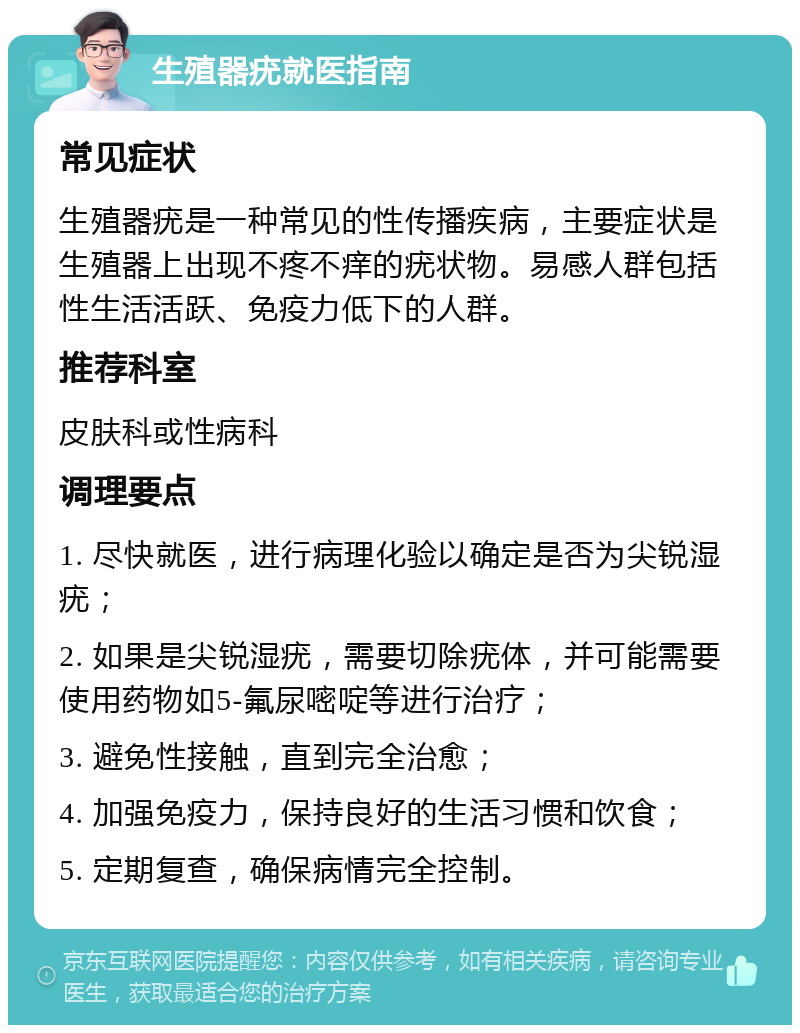 生殖器疣就医指南 常见症状 生殖器疣是一种常见的性传播疾病，主要症状是生殖器上出现不疼不痒的疣状物。易感人群包括性生活活跃、免疫力低下的人群。 推荐科室 皮肤科或性病科 调理要点 1. 尽快就医，进行病理化验以确定是否为尖锐湿疣； 2. 如果是尖锐湿疣，需要切除疣体，并可能需要使用药物如5-氟尿嘧啶等进行治疗； 3. 避免性接触，直到完全治愈； 4. 加强免疫力，保持良好的生活习惯和饮食； 5. 定期复查，确保病情完全控制。