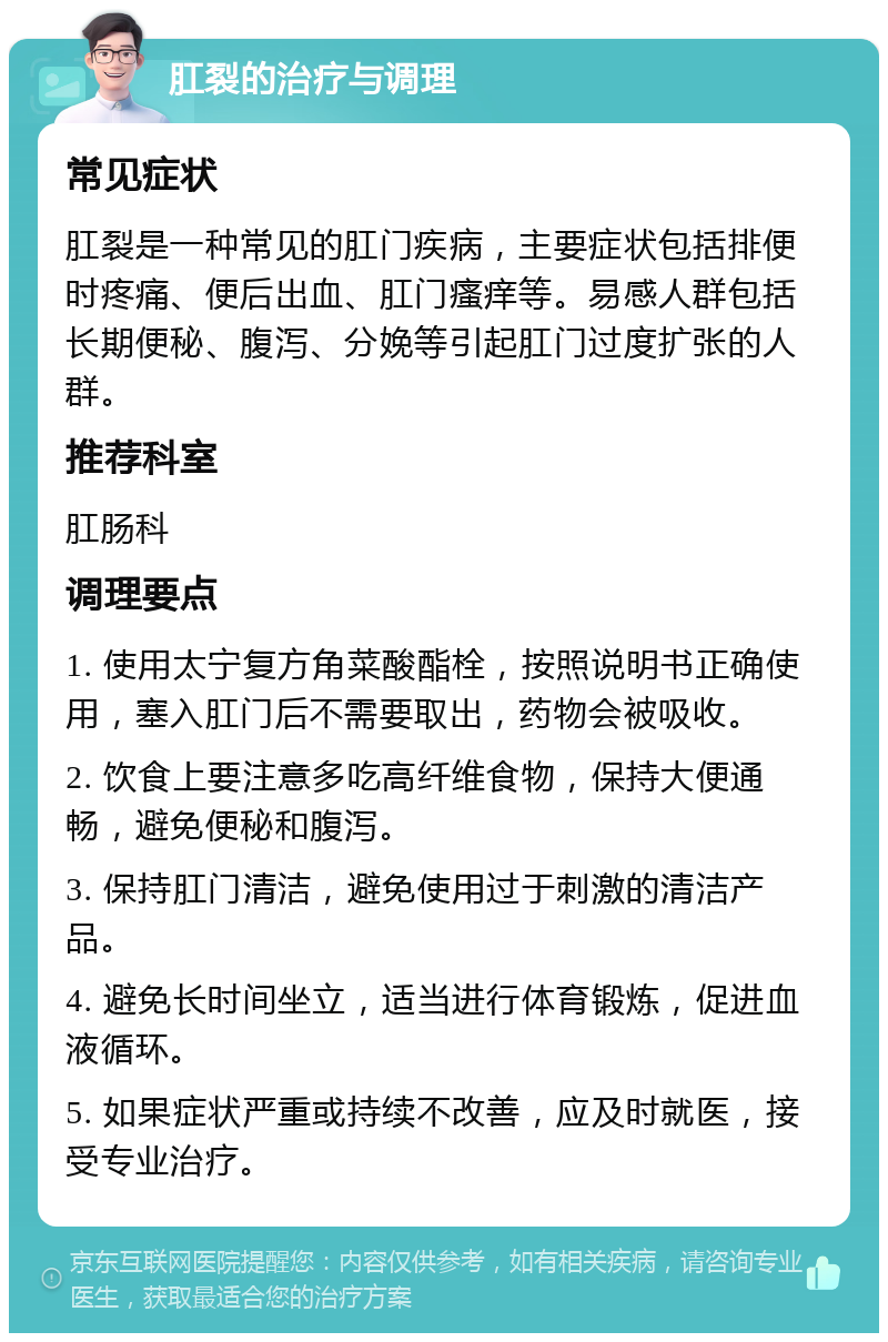 肛裂的治疗与调理 常见症状 肛裂是一种常见的肛门疾病，主要症状包括排便时疼痛、便后出血、肛门瘙痒等。易感人群包括长期便秘、腹泻、分娩等引起肛门过度扩张的人群。 推荐科室 肛肠科 调理要点 1. 使用太宁复方角菜酸酯栓，按照说明书正确使用，塞入肛门后不需要取出，药物会被吸收。 2. 饮食上要注意多吃高纤维食物，保持大便通畅，避免便秘和腹泻。 3. 保持肛门清洁，避免使用过于刺激的清洁产品。 4. 避免长时间坐立，适当进行体育锻炼，促进血液循环。 5. 如果症状严重或持续不改善，应及时就医，接受专业治疗。