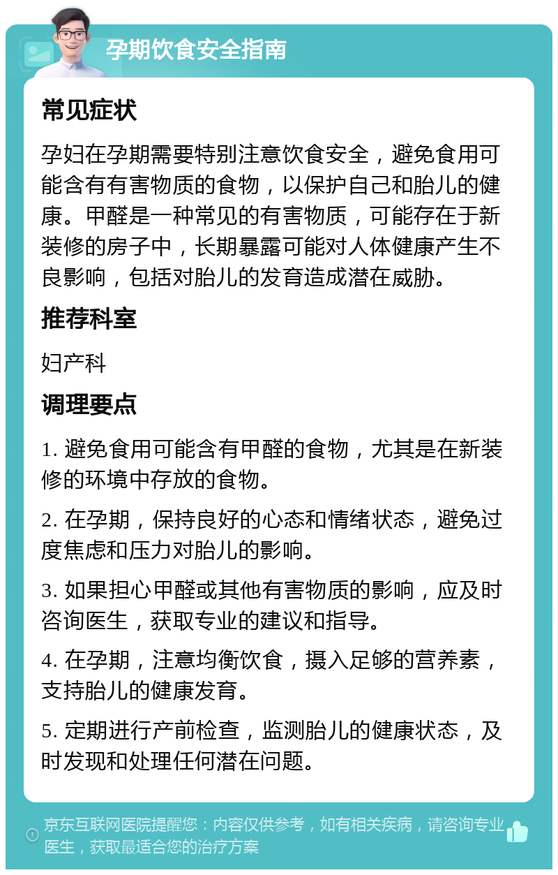 孕期饮食安全指南 常见症状 孕妇在孕期需要特别注意饮食安全，避免食用可能含有有害物质的食物，以保护自己和胎儿的健康。甲醛是一种常见的有害物质，可能存在于新装修的房子中，长期暴露可能对人体健康产生不良影响，包括对胎儿的发育造成潜在威胁。 推荐科室 妇产科 调理要点 1. 避免食用可能含有甲醛的食物，尤其是在新装修的环境中存放的食物。 2. 在孕期，保持良好的心态和情绪状态，避免过度焦虑和压力对胎儿的影响。 3. 如果担心甲醛或其他有害物质的影响，应及时咨询医生，获取专业的建议和指导。 4. 在孕期，注意均衡饮食，摄入足够的营养素，支持胎儿的健康发育。 5. 定期进行产前检查，监测胎儿的健康状态，及时发现和处理任何潜在问题。