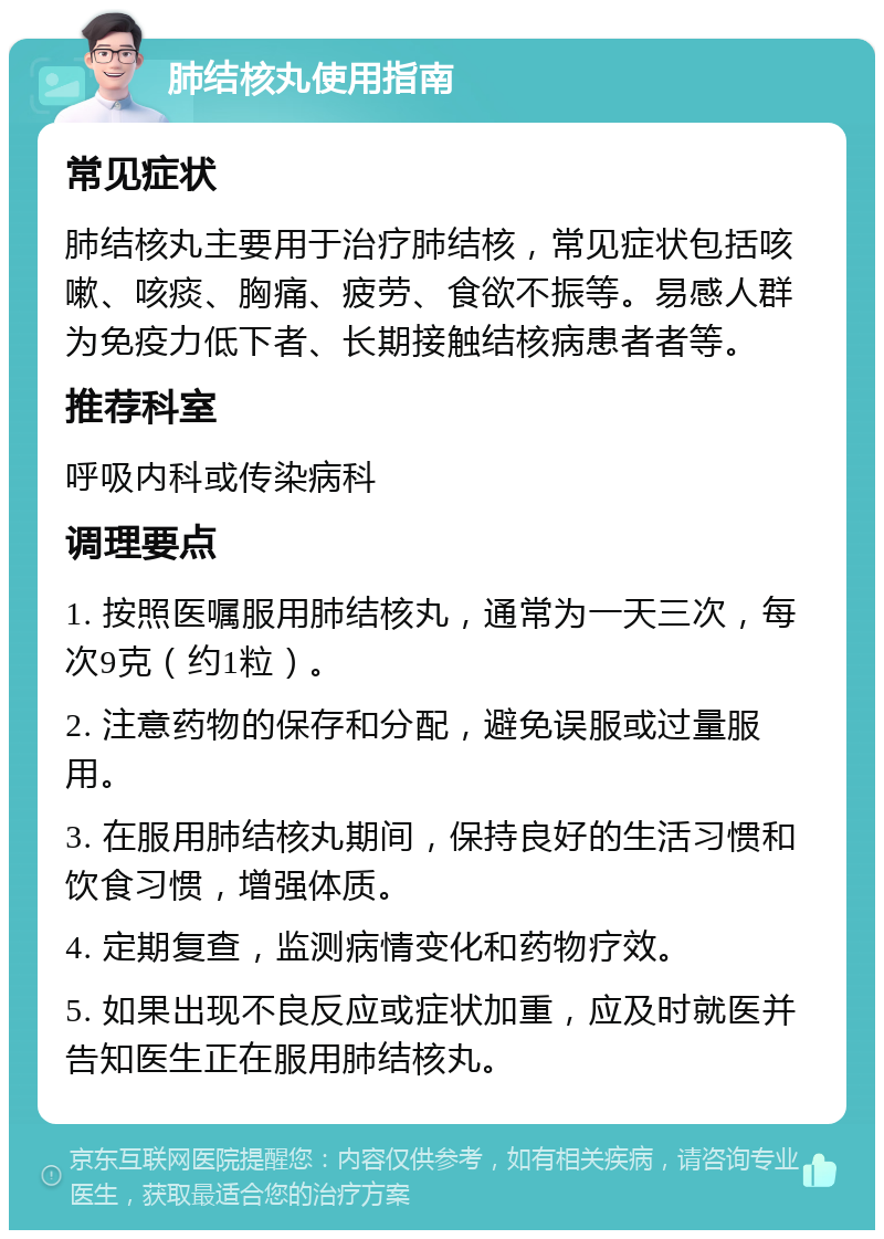 肺结核丸使用指南 常见症状 肺结核丸主要用于治疗肺结核，常见症状包括咳嗽、咳痰、胸痛、疲劳、食欲不振等。易感人群为免疫力低下者、长期接触结核病患者者等。 推荐科室 呼吸内科或传染病科 调理要点 1. 按照医嘱服用肺结核丸，通常为一天三次，每次9克（约1粒）。 2. 注意药物的保存和分配，避免误服或过量服用。 3. 在服用肺结核丸期间，保持良好的生活习惯和饮食习惯，增强体质。 4. 定期复查，监测病情变化和药物疗效。 5. 如果出现不良反应或症状加重，应及时就医并告知医生正在服用肺结核丸。