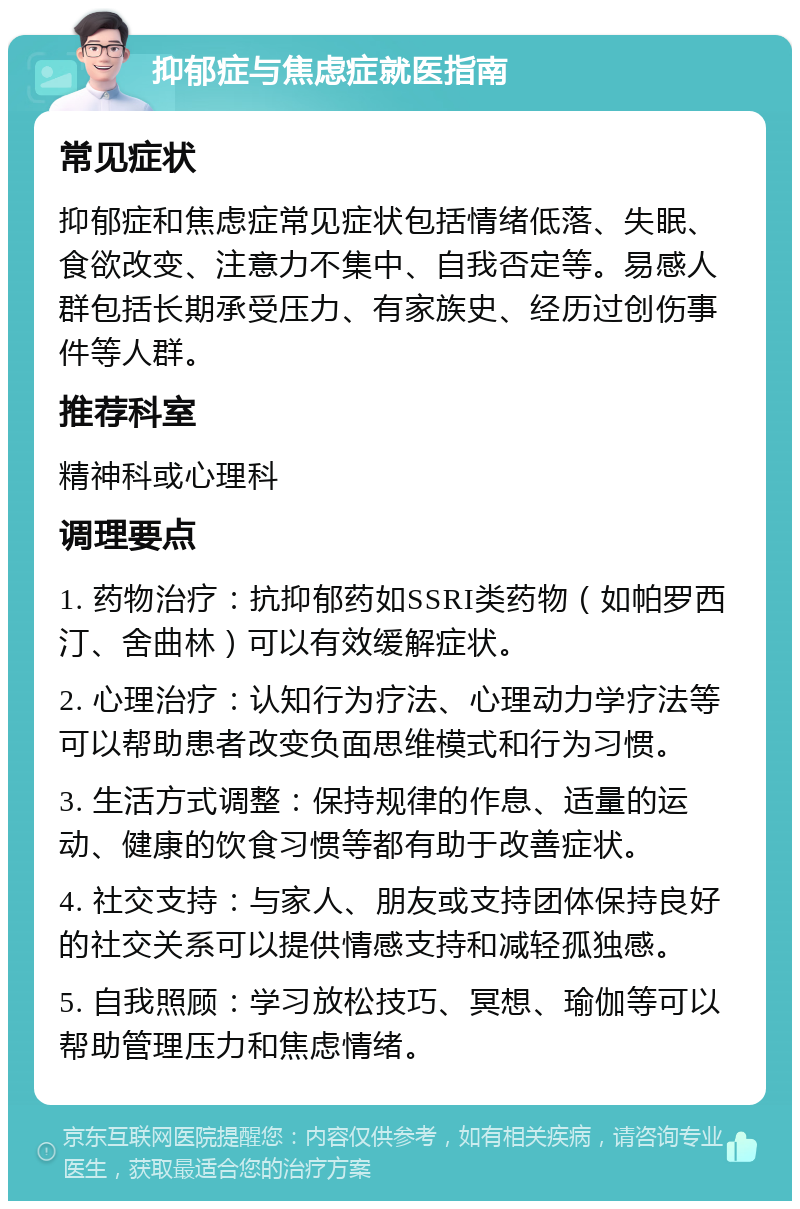 抑郁症与焦虑症就医指南 常见症状 抑郁症和焦虑症常见症状包括情绪低落、失眠、食欲改变、注意力不集中、自我否定等。易感人群包括长期承受压力、有家族史、经历过创伤事件等人群。 推荐科室 精神科或心理科 调理要点 1. 药物治疗：抗抑郁药如SSRI类药物（如帕罗西汀、舍曲林）可以有效缓解症状。 2. 心理治疗：认知行为疗法、心理动力学疗法等可以帮助患者改变负面思维模式和行为习惯。 3. 生活方式调整：保持规律的作息、适量的运动、健康的饮食习惯等都有助于改善症状。 4. 社交支持：与家人、朋友或支持团体保持良好的社交关系可以提供情感支持和减轻孤独感。 5. 自我照顾：学习放松技巧、冥想、瑜伽等可以帮助管理压力和焦虑情绪。