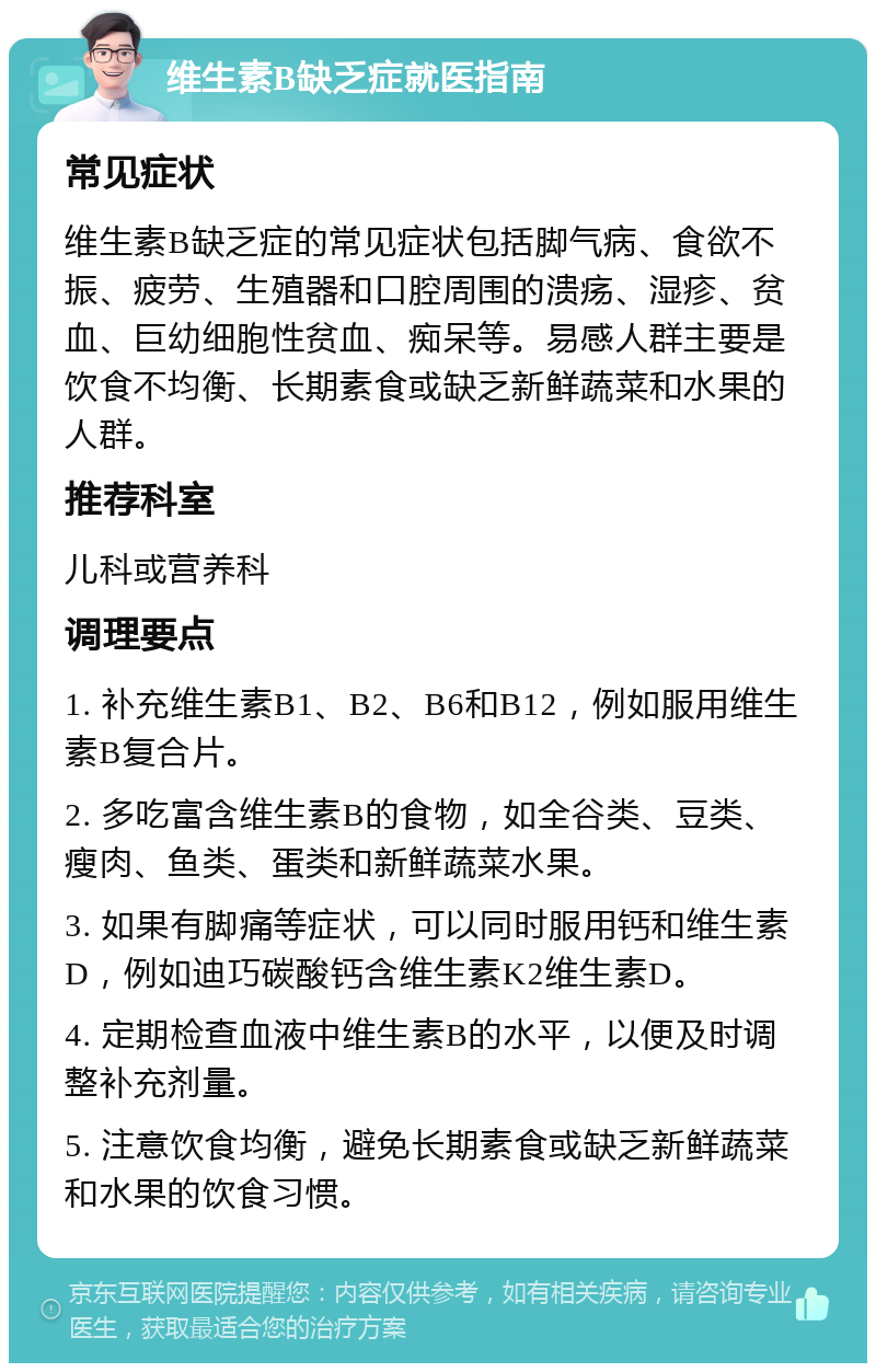 维生素B缺乏症就医指南 常见症状 维生素B缺乏症的常见症状包括脚气病、食欲不振、疲劳、生殖器和口腔周围的溃疡、湿疹、贫血、巨幼细胞性贫血、痴呆等。易感人群主要是饮食不均衡、长期素食或缺乏新鲜蔬菜和水果的人群。 推荐科室 儿科或营养科 调理要点 1. 补充维生素B1、B2、B6和B12，例如服用维生素B复合片。 2. 多吃富含维生素B的食物，如全谷类、豆类、瘦肉、鱼类、蛋类和新鲜蔬菜水果。 3. 如果有脚痛等症状，可以同时服用钙和维生素D，例如迪巧碳酸钙含维生素K2维生素D。 4. 定期检查血液中维生素B的水平，以便及时调整补充剂量。 5. 注意饮食均衡，避免长期素食或缺乏新鲜蔬菜和水果的饮食习惯。