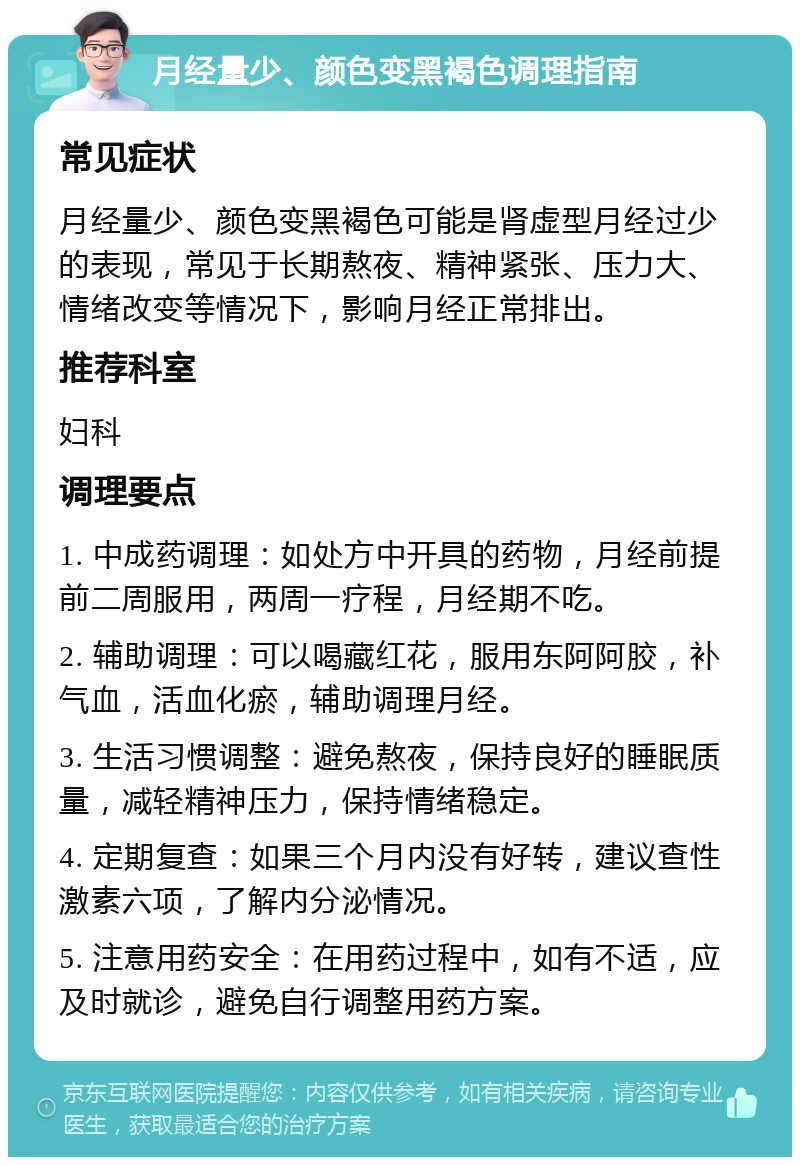 月经量少、颜色变黑褐色调理指南 常见症状 月经量少、颜色变黑褐色可能是肾虚型月经过少的表现，常见于长期熬夜、精神紧张、压力大、情绪改变等情况下，影响月经正常排出。 推荐科室 妇科 调理要点 1. 中成药调理：如处方中开具的药物，月经前提前二周服用，两周一疗程，月经期不吃。 2. 辅助调理：可以喝藏红花，服用东阿阿胶，补气血，活血化瘀，辅助调理月经。 3. 生活习惯调整：避免熬夜，保持良好的睡眠质量，减轻精神压力，保持情绪稳定。 4. 定期复查：如果三个月内没有好转，建议查性激素六项，了解内分泌情况。 5. 注意用药安全：在用药过程中，如有不适，应及时就诊，避免自行调整用药方案。