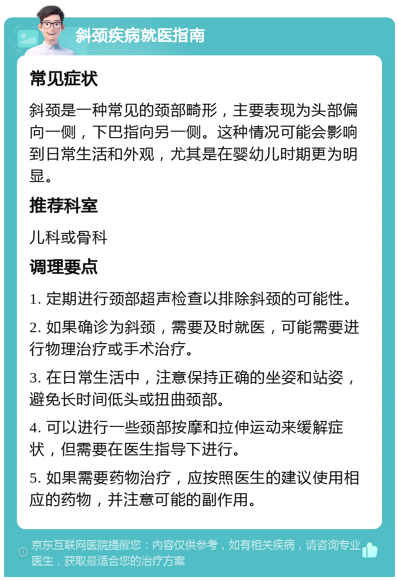 斜颈疾病就医指南 常见症状 斜颈是一种常见的颈部畸形，主要表现为头部偏向一侧，下巴指向另一侧。这种情况可能会影响到日常生活和外观，尤其是在婴幼儿时期更为明显。 推荐科室 儿科或骨科 调理要点 1. 定期进行颈部超声检查以排除斜颈的可能性。 2. 如果确诊为斜颈，需要及时就医，可能需要进行物理治疗或手术治疗。 3. 在日常生活中，注意保持正确的坐姿和站姿，避免长时间低头或扭曲颈部。 4. 可以进行一些颈部按摩和拉伸运动来缓解症状，但需要在医生指导下进行。 5. 如果需要药物治疗，应按照医生的建议使用相应的药物，并注意可能的副作用。