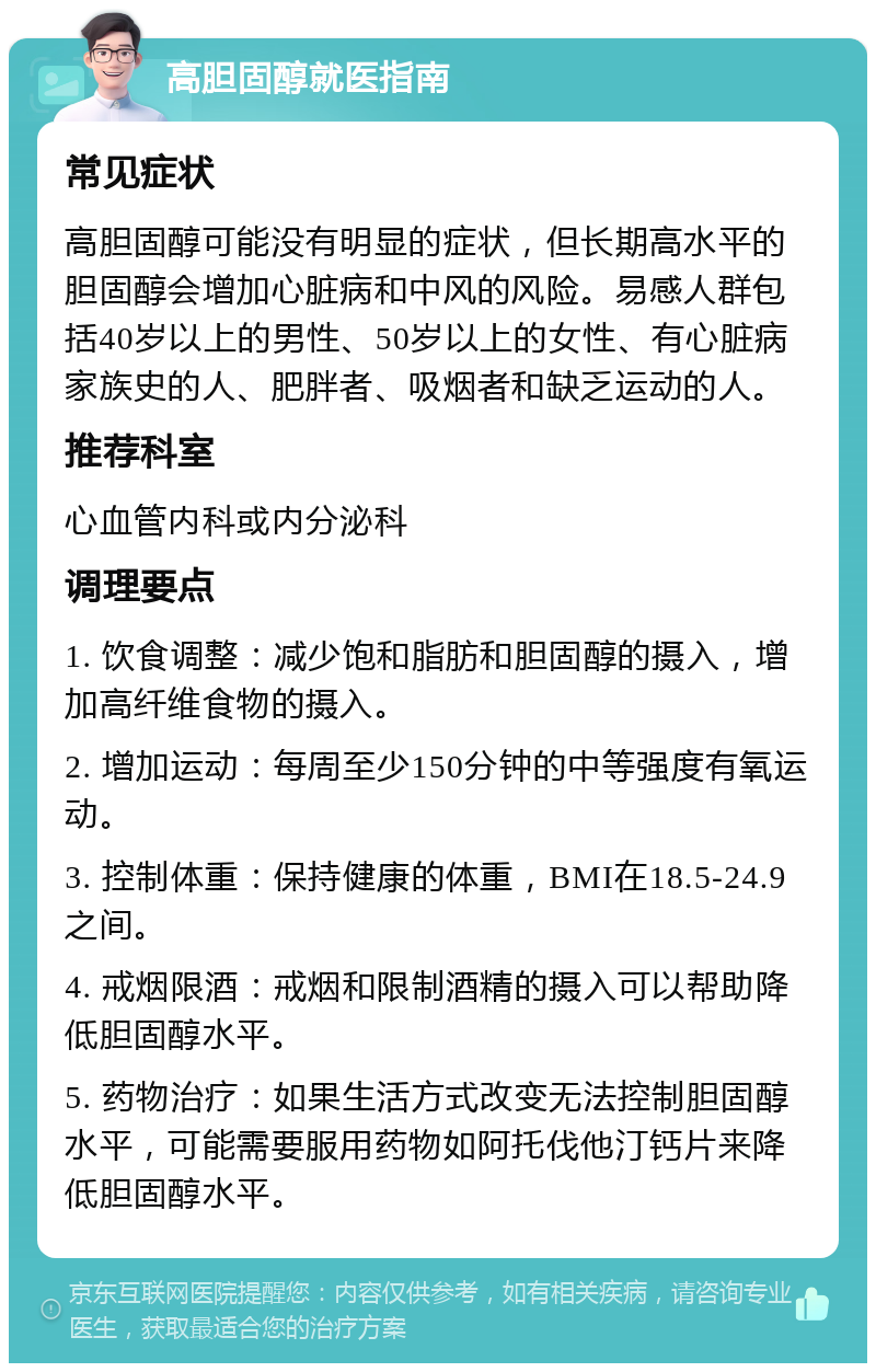 高胆固醇就医指南 常见症状 高胆固醇可能没有明显的症状，但长期高水平的胆固醇会增加心脏病和中风的风险。易感人群包括40岁以上的男性、50岁以上的女性、有心脏病家族史的人、肥胖者、吸烟者和缺乏运动的人。 推荐科室 心血管内科或内分泌科 调理要点 1. 饮食调整：减少饱和脂肪和胆固醇的摄入，增加高纤维食物的摄入。 2. 增加运动：每周至少150分钟的中等强度有氧运动。 3. 控制体重：保持健康的体重，BMI在18.5-24.9之间。 4. 戒烟限酒：戒烟和限制酒精的摄入可以帮助降低胆固醇水平。 5. 药物治疗：如果生活方式改变无法控制胆固醇水平，可能需要服用药物如阿托伐他汀钙片来降低胆固醇水平。