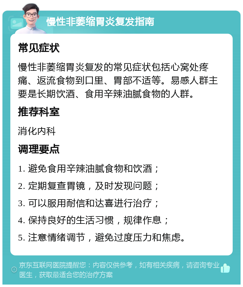 慢性非萎缩胃炎复发指南 常见症状 慢性非萎缩胃炎复发的常见症状包括心窝处疼痛、返流食物到口里、胃部不适等。易感人群主要是长期饮酒、食用辛辣油腻食物的人群。 推荐科室 消化内科 调理要点 1. 避免食用辛辣油腻食物和饮酒； 2. 定期复查胃镜，及时发现问题； 3. 可以服用耐信和达喜进行治疗； 4. 保持良好的生活习惯，规律作息； 5. 注意情绪调节，避免过度压力和焦虑。