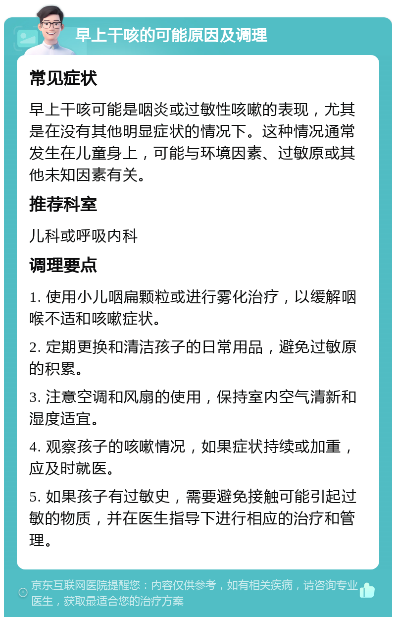 早上干咳的可能原因及调理 常见症状 早上干咳可能是咽炎或过敏性咳嗽的表现，尤其是在没有其他明显症状的情况下。这种情况通常发生在儿童身上，可能与环境因素、过敏原或其他未知因素有关。 推荐科室 儿科或呼吸内科 调理要点 1. 使用小儿咽扁颗粒或进行雾化治疗，以缓解咽喉不适和咳嗽症状。 2. 定期更换和清洁孩子的日常用品，避免过敏原的积累。 3. 注意空调和风扇的使用，保持室内空气清新和湿度适宜。 4. 观察孩子的咳嗽情况，如果症状持续或加重，应及时就医。 5. 如果孩子有过敏史，需要避免接触可能引起过敏的物质，并在医生指导下进行相应的治疗和管理。