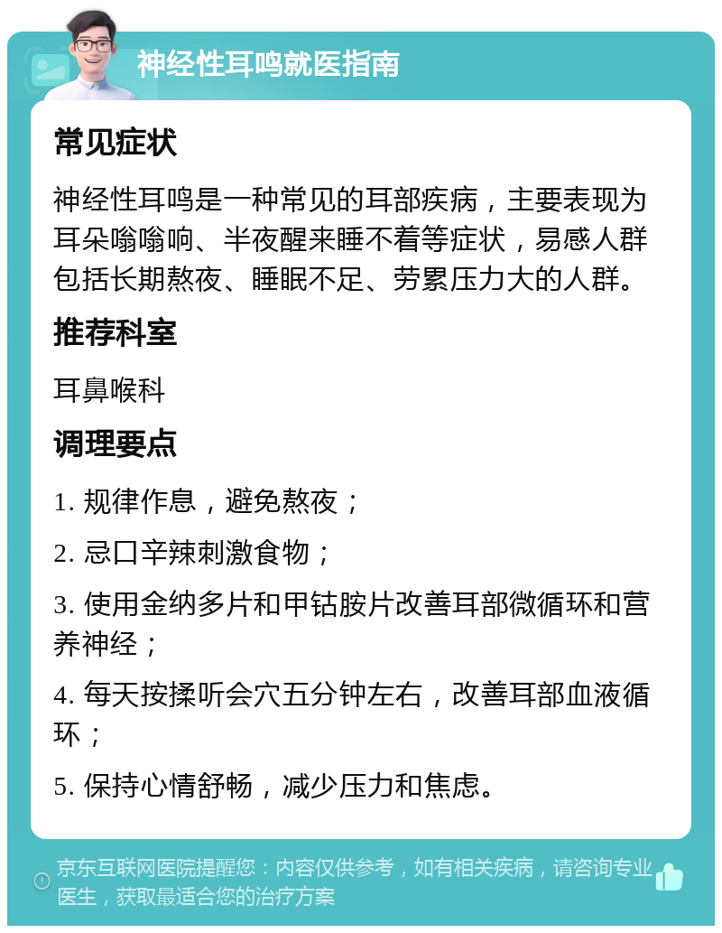 神经性耳鸣就医指南 常见症状 神经性耳鸣是一种常见的耳部疾病，主要表现为耳朵嗡嗡响、半夜醒来睡不着等症状，易感人群包括长期熬夜、睡眠不足、劳累压力大的人群。 推荐科室 耳鼻喉科 调理要点 1. 规律作息，避免熬夜； 2. 忌口辛辣刺激食物； 3. 使用金纳多片和甲钴胺片改善耳部微循环和营养神经； 4. 每天按揉听会穴五分钟左右，改善耳部血液循环； 5. 保持心情舒畅，减少压力和焦虑。