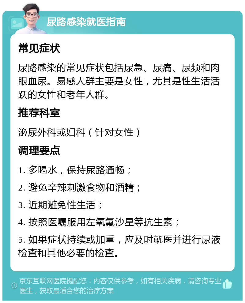 尿路感染就医指南 常见症状 尿路感染的常见症状包括尿急、尿痛、尿频和肉眼血尿。易感人群主要是女性，尤其是性生活活跃的女性和老年人群。 推荐科室 泌尿外科或妇科（针对女性） 调理要点 1. 多喝水，保持尿路通畅； 2. 避免辛辣刺激食物和酒精； 3. 近期避免性生活； 4. 按照医嘱服用左氧氟沙星等抗生素； 5. 如果症状持续或加重，应及时就医并进行尿液检查和其他必要的检查。