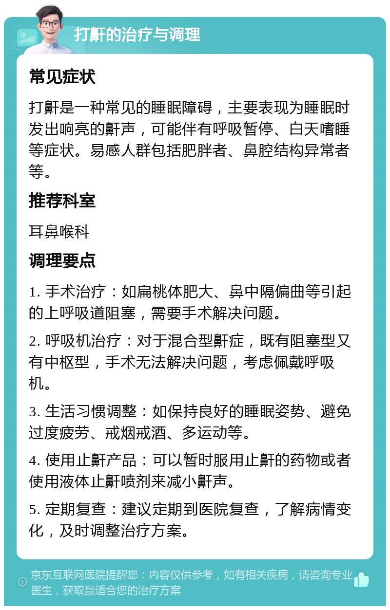 打鼾的治疗与调理 常见症状 打鼾是一种常见的睡眠障碍，主要表现为睡眠时发出响亮的鼾声，可能伴有呼吸暂停、白天嗜睡等症状。易感人群包括肥胖者、鼻腔结构异常者等。 推荐科室 耳鼻喉科 调理要点 1. 手术治疗：如扁桃体肥大、鼻中隔偏曲等引起的上呼吸道阻塞，需要手术解决问题。 2. 呼吸机治疗：对于混合型鼾症，既有阻塞型又有中枢型，手术无法解决问题，考虑佩戴呼吸机。 3. 生活习惯调整：如保持良好的睡眠姿势、避免过度疲劳、戒烟戒酒、多运动等。 4. 使用止鼾产品：可以暂时服用止鼾的药物或者使用液体止鼾喷剂来减小鼾声。 5. 定期复查：建议定期到医院复查，了解病情变化，及时调整治疗方案。