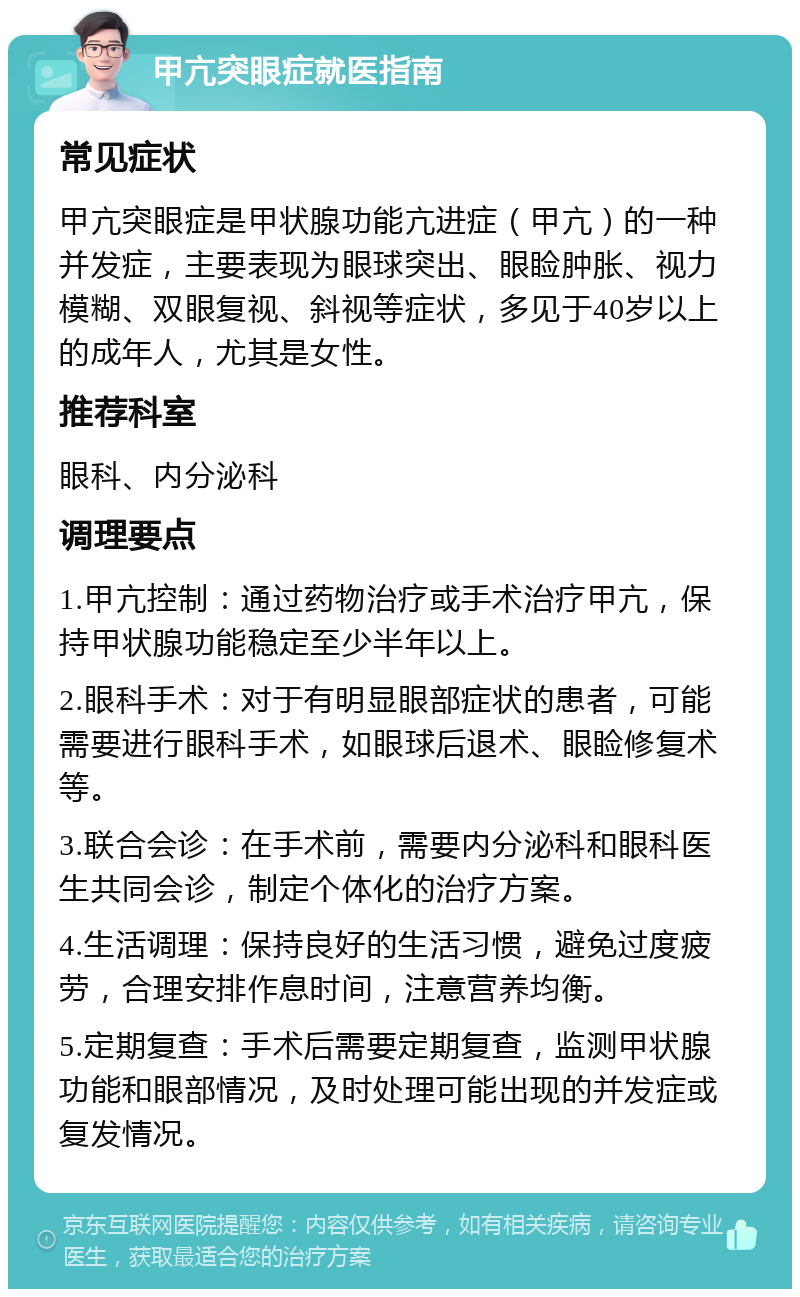 甲亢突眼症就医指南 常见症状 甲亢突眼症是甲状腺功能亢进症（甲亢）的一种并发症，主要表现为眼球突出、眼睑肿胀、视力模糊、双眼复视、斜视等症状，多见于40岁以上的成年人，尤其是女性。 推荐科室 眼科、内分泌科 调理要点 1.甲亢控制：通过药物治疗或手术治疗甲亢，保持甲状腺功能稳定至少半年以上。 2.眼科手术：对于有明显眼部症状的患者，可能需要进行眼科手术，如眼球后退术、眼睑修复术等。 3.联合会诊：在手术前，需要内分泌科和眼科医生共同会诊，制定个体化的治疗方案。 4.生活调理：保持良好的生活习惯，避免过度疲劳，合理安排作息时间，注意营养均衡。 5.定期复查：手术后需要定期复查，监测甲状腺功能和眼部情况，及时处理可能出现的并发症或复发情况。