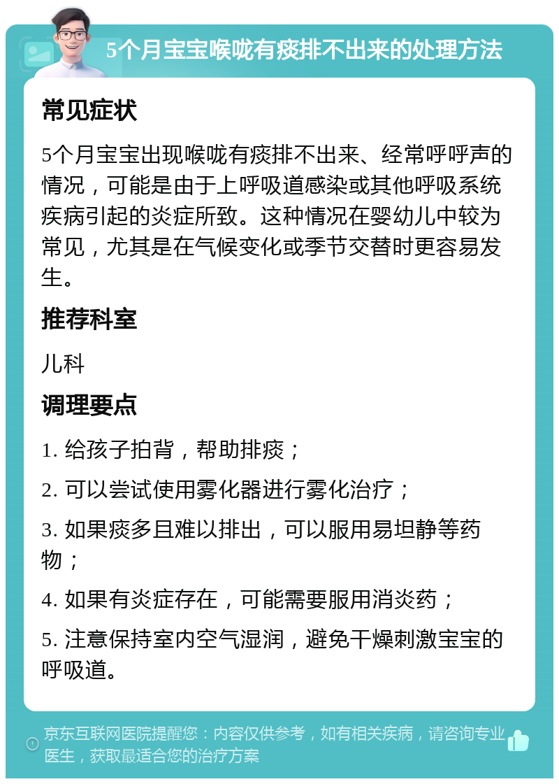 5个月宝宝喉咙有痰排不出来的处理方法 常见症状 5个月宝宝出现喉咙有痰排不出来、经常呼呼声的情况，可能是由于上呼吸道感染或其他呼吸系统疾病引起的炎症所致。这种情况在婴幼儿中较为常见，尤其是在气候变化或季节交替时更容易发生。 推荐科室 儿科 调理要点 1. 给孩子拍背，帮助排痰； 2. 可以尝试使用雾化器进行雾化治疗； 3. 如果痰多且难以排出，可以服用易坦静等药物； 4. 如果有炎症存在，可能需要服用消炎药； 5. 注意保持室内空气湿润，避免干燥刺激宝宝的呼吸道。