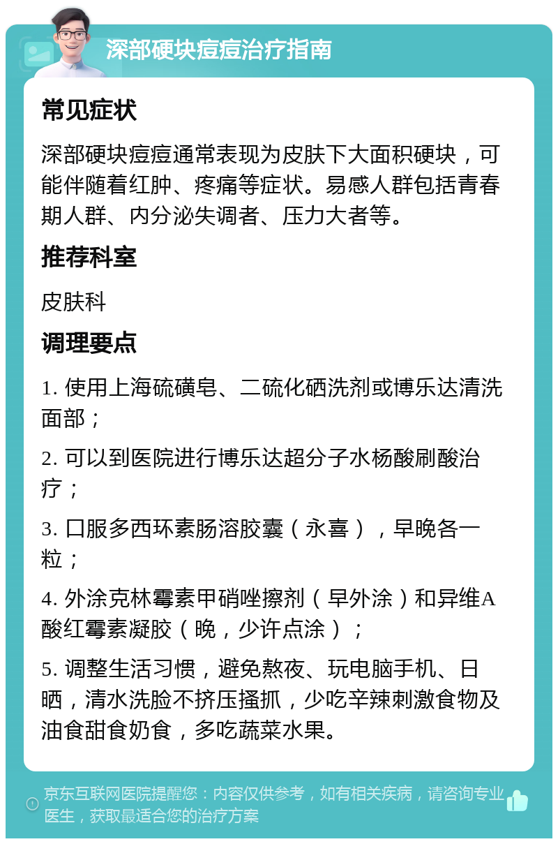 深部硬块痘痘治疗指南 常见症状 深部硬块痘痘通常表现为皮肤下大面积硬块，可能伴随着红肿、疼痛等症状。易感人群包括青春期人群、内分泌失调者、压力大者等。 推荐科室 皮肤科 调理要点 1. 使用上海硫磺皂、二硫化硒洗剂或博乐达清洗面部； 2. 可以到医院进行博乐达超分子水杨酸刷酸治疗； 3. 口服多西环素肠溶胶囊（永喜），早晚各一粒； 4. 外涂克林霉素甲硝唑擦剂（早外涂）和异维A酸红霉素凝胶（晚，少许点涂）； 5. 调整生活习惯，避免熬夜、玩电脑手机、日晒，清水洗脸不挤压搔抓，少吃辛辣刺激食物及油食甜食奶食，多吃蔬菜水果。