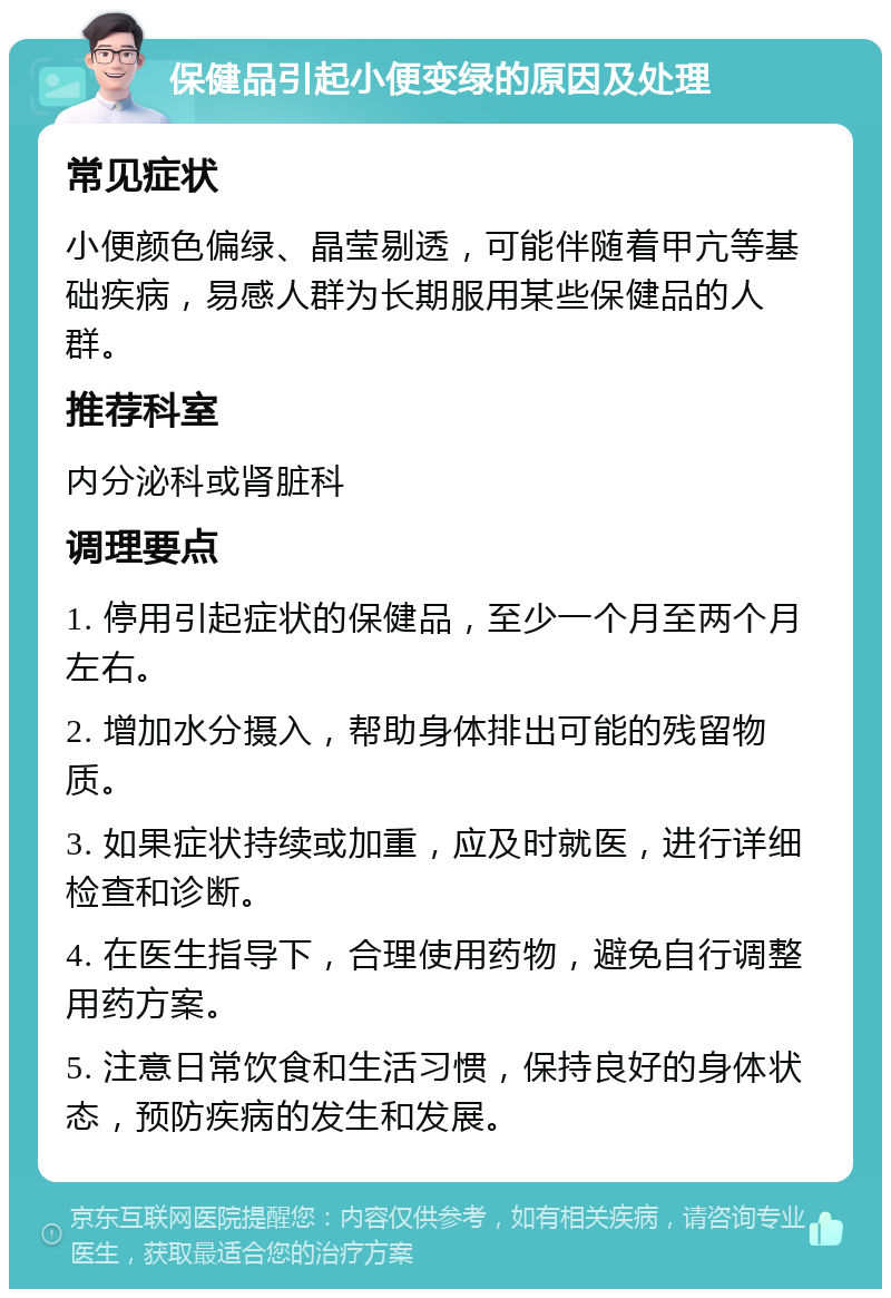 保健品引起小便变绿的原因及处理 常见症状 小便颜色偏绿、晶莹剔透，可能伴随着甲亢等基础疾病，易感人群为长期服用某些保健品的人群。 推荐科室 内分泌科或肾脏科 调理要点 1. 停用引起症状的保健品，至少一个月至两个月左右。 2. 增加水分摄入，帮助身体排出可能的残留物质。 3. 如果症状持续或加重，应及时就医，进行详细检查和诊断。 4. 在医生指导下，合理使用药物，避免自行调整用药方案。 5. 注意日常饮食和生活习惯，保持良好的身体状态，预防疾病的发生和发展。