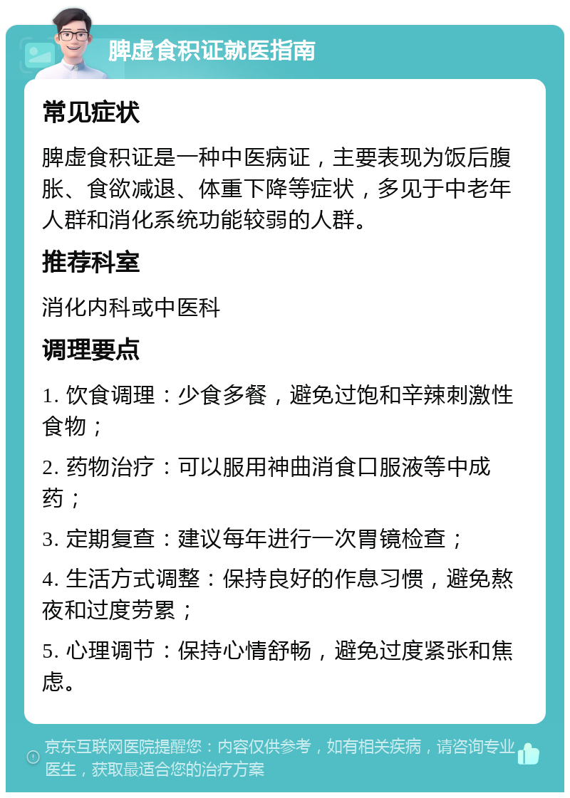 脾虚食积证就医指南 常见症状 脾虚食积证是一种中医病证，主要表现为饭后腹胀、食欲减退、体重下降等症状，多见于中老年人群和消化系统功能较弱的人群。 推荐科室 消化内科或中医科 调理要点 1. 饮食调理：少食多餐，避免过饱和辛辣刺激性食物； 2. 药物治疗：可以服用神曲消食口服液等中成药； 3. 定期复查：建议每年进行一次胃镜检查； 4. 生活方式调整：保持良好的作息习惯，避免熬夜和过度劳累； 5. 心理调节：保持心情舒畅，避免过度紧张和焦虑。