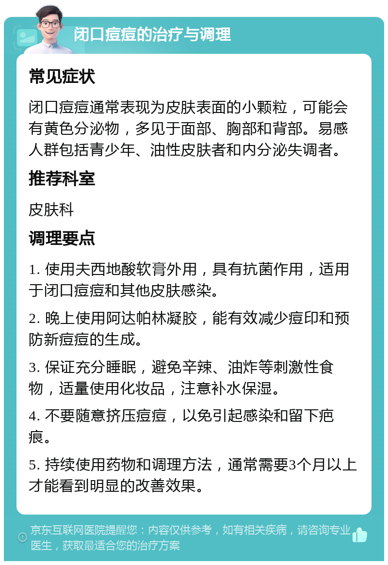 闭口痘痘的治疗与调理 常见症状 闭口痘痘通常表现为皮肤表面的小颗粒，可能会有黄色分泌物，多见于面部、胸部和背部。易感人群包括青少年、油性皮肤者和内分泌失调者。 推荐科室 皮肤科 调理要点 1. 使用夫西地酸软膏外用，具有抗菌作用，适用于闭口痘痘和其他皮肤感染。 2. 晚上使用阿达帕林凝胶，能有效减少痘印和预防新痘痘的生成。 3. 保证充分睡眠，避免辛辣、油炸等刺激性食物，适量使用化妆品，注意补水保湿。 4. 不要随意挤压痘痘，以免引起感染和留下疤痕。 5. 持续使用药物和调理方法，通常需要3个月以上才能看到明显的改善效果。