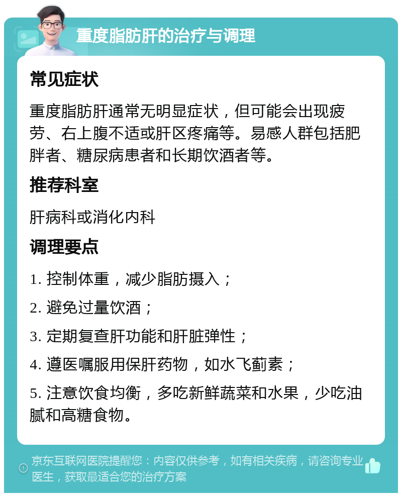 重度脂肪肝的治疗与调理 常见症状 重度脂肪肝通常无明显症状，但可能会出现疲劳、右上腹不适或肝区疼痛等。易感人群包括肥胖者、糖尿病患者和长期饮酒者等。 推荐科室 肝病科或消化内科 调理要点 1. 控制体重，减少脂肪摄入； 2. 避免过量饮酒； 3. 定期复查肝功能和肝脏弹性； 4. 遵医嘱服用保肝药物，如水飞蓟素； 5. 注意饮食均衡，多吃新鲜蔬菜和水果，少吃油腻和高糖食物。