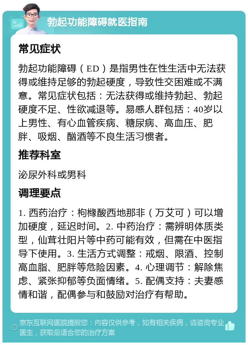 勃起功能障碍就医指南 常见症状 勃起功能障碍（ED）是指男性在性生活中无法获得或维持足够的勃起硬度，导致性交困难或不满意。常见症状包括：无法获得或维持勃起、勃起硬度不足、性欲减退等。易感人群包括：40岁以上男性、有心血管疾病、糖尿病、高血压、肥胖、吸烟、酗酒等不良生活习惯者。 推荐科室 泌尿外科或男科 调理要点 1. 西药治疗：枸橼酸西地那非（万艾可）可以增加硬度，延迟时间。2. 中药治疗：需辨明体质类型，仙茸壮阳片等中药可能有效，但需在中医指导下使用。3. 生活方式调整：戒烟、限酒、控制高血脂、肥胖等危险因素。4. 心理调节：解除焦虑、紧张抑郁等负面情绪。5. 配偶支持：夫妻感情和谐，配偶参与和鼓励对治疗有帮助。