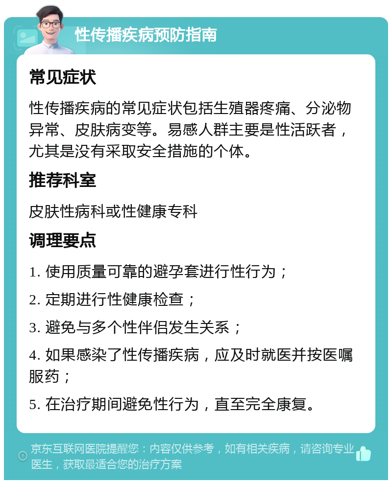 性传播疾病预防指南 常见症状 性传播疾病的常见症状包括生殖器疼痛、分泌物异常、皮肤病变等。易感人群主要是性活跃者，尤其是没有采取安全措施的个体。 推荐科室 皮肤性病科或性健康专科 调理要点 1. 使用质量可靠的避孕套进行性行为； 2. 定期进行性健康检查； 3. 避免与多个性伴侣发生关系； 4. 如果感染了性传播疾病，应及时就医并按医嘱服药； 5. 在治疗期间避免性行为，直至完全康复。