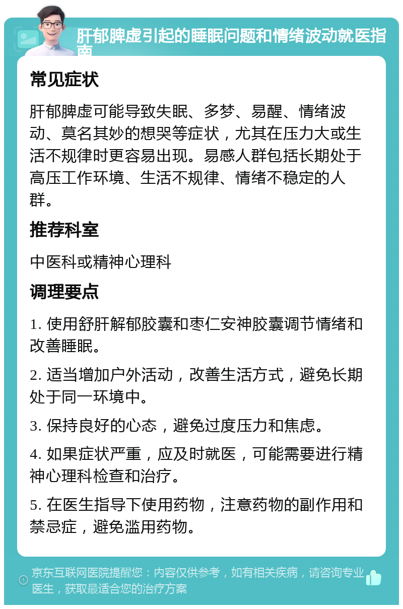 肝郁脾虚引起的睡眠问题和情绪波动就医指南 常见症状 肝郁脾虚可能导致失眠、多梦、易醒、情绪波动、莫名其妙的想哭等症状，尤其在压力大或生活不规律时更容易出现。易感人群包括长期处于高压工作环境、生活不规律、情绪不稳定的人群。 推荐科室 中医科或精神心理科 调理要点 1. 使用舒肝解郁胶囊和枣仁安神胶囊调节情绪和改善睡眠。 2. 适当增加户外活动，改善生活方式，避免长期处于同一环境中。 3. 保持良好的心态，避免过度压力和焦虑。 4. 如果症状严重，应及时就医，可能需要进行精神心理科检查和治疗。 5. 在医生指导下使用药物，注意药物的副作用和禁忌症，避免滥用药物。