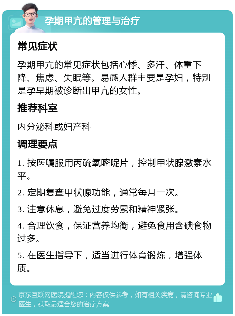 孕期甲亢的管理与治疗 常见症状 孕期甲亢的常见症状包括心悸、多汗、体重下降、焦虑、失眠等。易感人群主要是孕妇，特别是孕早期被诊断出甲亢的女性。 推荐科室 内分泌科或妇产科 调理要点 1. 按医嘱服用丙硫氧嘧啶片，控制甲状腺激素水平。 2. 定期复查甲状腺功能，通常每月一次。 3. 注意休息，避免过度劳累和精神紧张。 4. 合理饮食，保证营养均衡，避免食用含碘食物过多。 5. 在医生指导下，适当进行体育锻炼，增强体质。