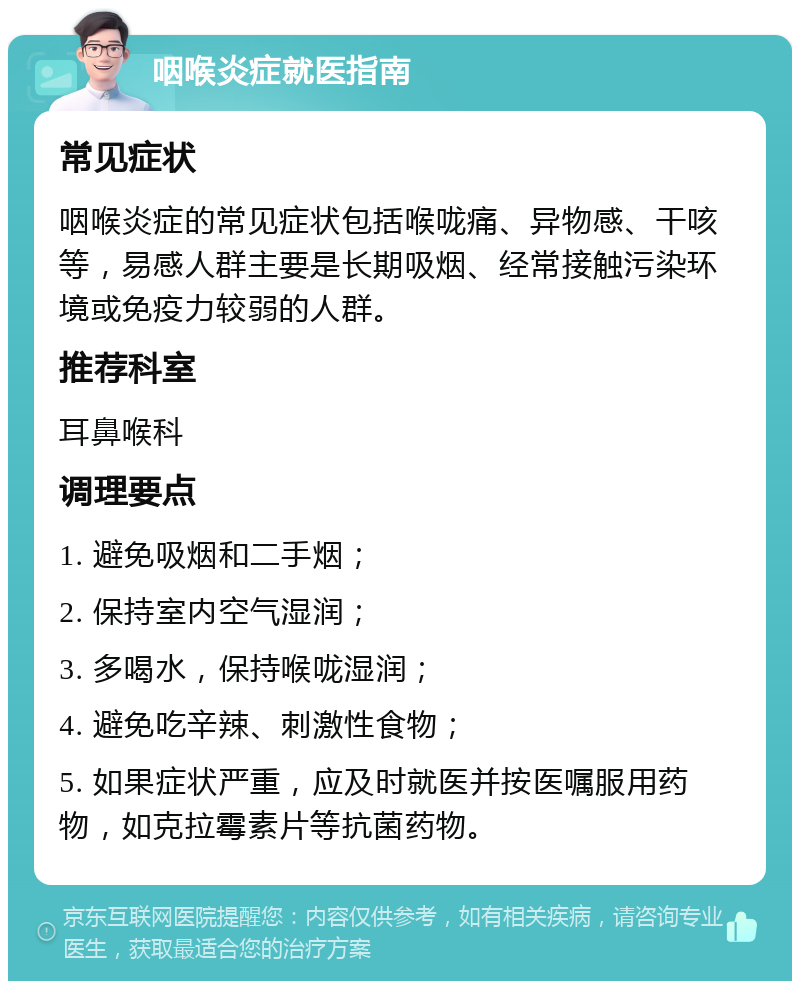 咽喉炎症就医指南 常见症状 咽喉炎症的常见症状包括喉咙痛、异物感、干咳等，易感人群主要是长期吸烟、经常接触污染环境或免疫力较弱的人群。 推荐科室 耳鼻喉科 调理要点 1. 避免吸烟和二手烟； 2. 保持室内空气湿润； 3. 多喝水，保持喉咙湿润； 4. 避免吃辛辣、刺激性食物； 5. 如果症状严重，应及时就医并按医嘱服用药物，如克拉霉素片等抗菌药物。