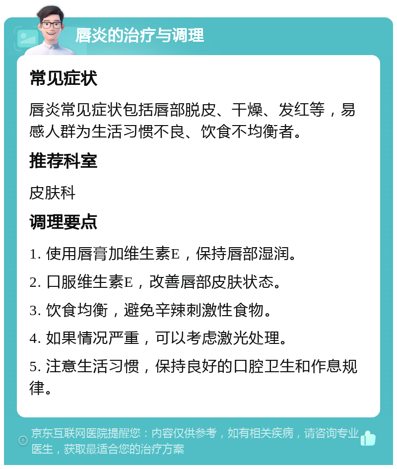 唇炎的治疗与调理 常见症状 唇炎常见症状包括唇部脱皮、干燥、发红等，易感人群为生活习惯不良、饮食不均衡者。 推荐科室 皮肤科 调理要点 1. 使用唇膏加维生素E，保持唇部湿润。 2. 口服维生素E，改善唇部皮肤状态。 3. 饮食均衡，避免辛辣刺激性食物。 4. 如果情况严重，可以考虑激光处理。 5. 注意生活习惯，保持良好的口腔卫生和作息规律。