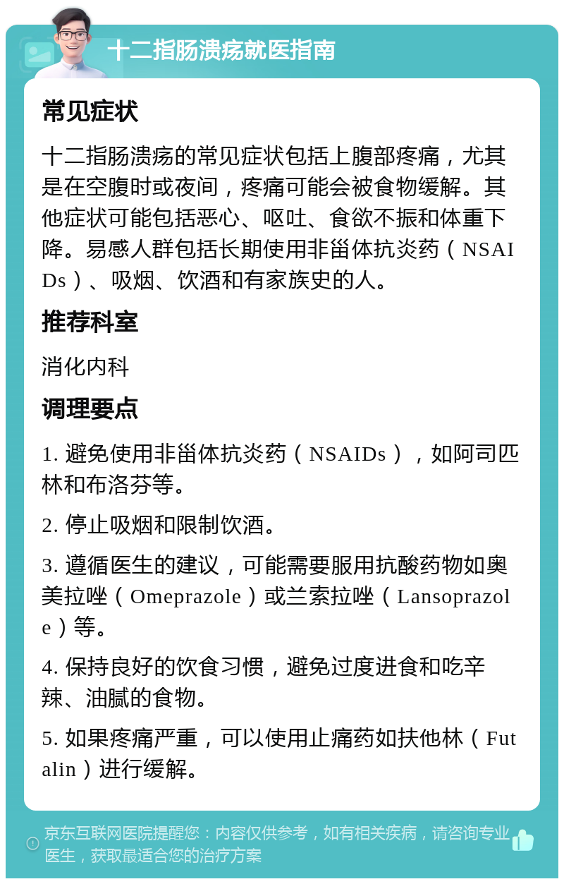 十二指肠溃疡就医指南 常见症状 十二指肠溃疡的常见症状包括上腹部疼痛，尤其是在空腹时或夜间，疼痛可能会被食物缓解。其他症状可能包括恶心、呕吐、食欲不振和体重下降。易感人群包括长期使用非甾体抗炎药（NSAIDs）、吸烟、饮酒和有家族史的人。 推荐科室 消化内科 调理要点 1. 避免使用非甾体抗炎药（NSAIDs），如阿司匹林和布洛芬等。 2. 停止吸烟和限制饮酒。 3. 遵循医生的建议，可能需要服用抗酸药物如奥美拉唑（Omeprazole）或兰索拉唑（Lansoprazole）等。 4. 保持良好的饮食习惯，避免过度进食和吃辛辣、油腻的食物。 5. 如果疼痛严重，可以使用止痛药如扶他林（Futalin）进行缓解。