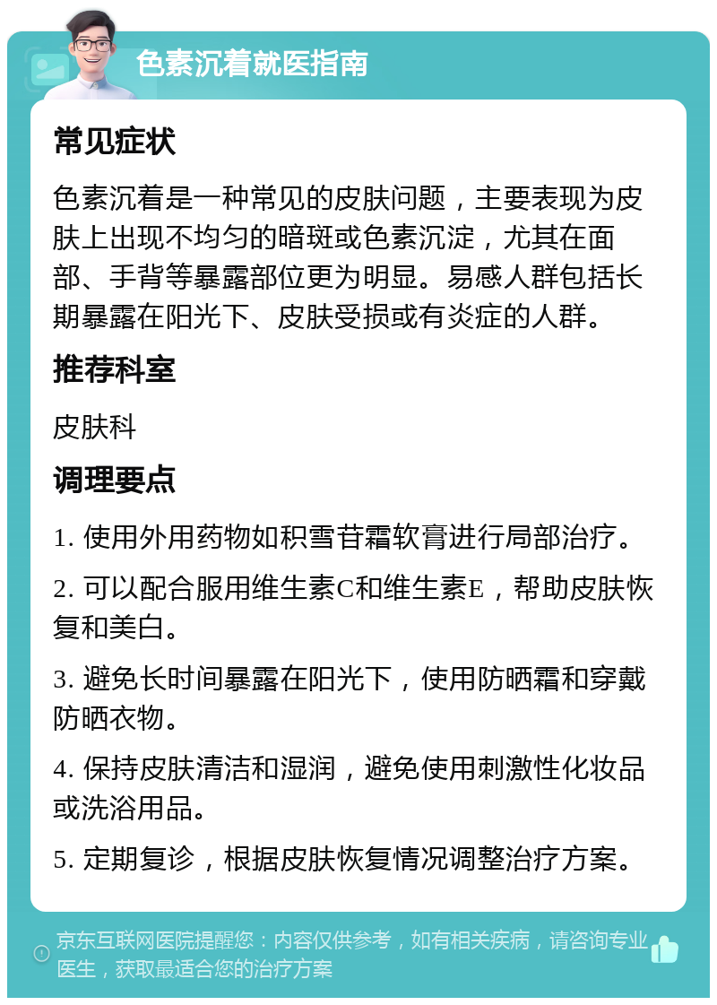 色素沉着就医指南 常见症状 色素沉着是一种常见的皮肤问题，主要表现为皮肤上出现不均匀的暗斑或色素沉淀，尤其在面部、手背等暴露部位更为明显。易感人群包括长期暴露在阳光下、皮肤受损或有炎症的人群。 推荐科室 皮肤科 调理要点 1. 使用外用药物如积雪苷霜软膏进行局部治疗。 2. 可以配合服用维生素C和维生素E，帮助皮肤恢复和美白。 3. 避免长时间暴露在阳光下，使用防晒霜和穿戴防晒衣物。 4. 保持皮肤清洁和湿润，避免使用刺激性化妆品或洗浴用品。 5. 定期复诊，根据皮肤恢复情况调整治疗方案。