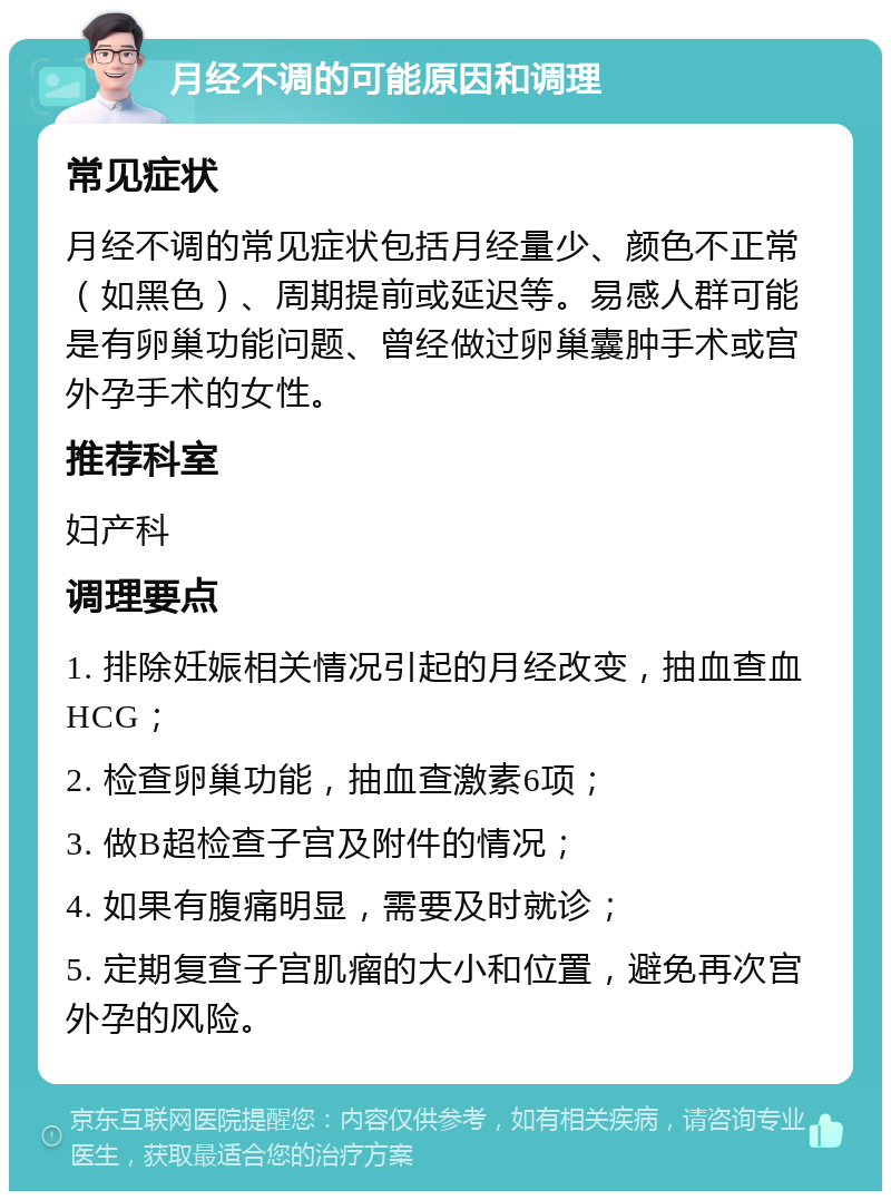 月经不调的可能原因和调理 常见症状 月经不调的常见症状包括月经量少、颜色不正常（如黑色）、周期提前或延迟等。易感人群可能是有卵巢功能问题、曾经做过卵巢囊肿手术或宫外孕手术的女性。 推荐科室 妇产科 调理要点 1. 排除妊娠相关情况引起的月经改变，抽血查血HCG； 2. 检查卵巢功能，抽血查激素6项； 3. 做B超检查子宫及附件的情况； 4. 如果有腹痛明显，需要及时就诊； 5. 定期复查子宫肌瘤的大小和位置，避免再次宫外孕的风险。