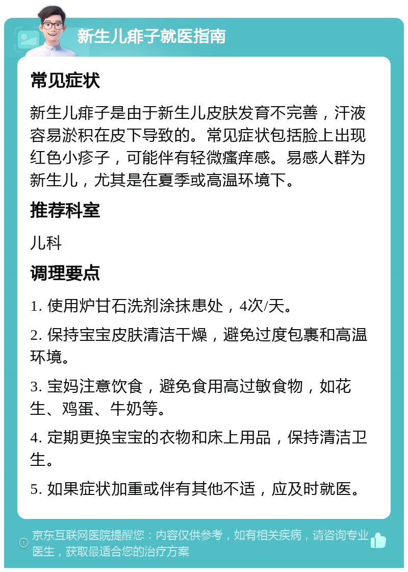 新生儿痱子就医指南 常见症状 新生儿痱子是由于新生儿皮肤发育不完善，汗液容易淤积在皮下导致的。常见症状包括脸上出现红色小疹子，可能伴有轻微瘙痒感。易感人群为新生儿，尤其是在夏季或高温环境下。 推荐科室 儿科 调理要点 1. 使用炉甘石洗剂涂抹患处，4次/天。 2. 保持宝宝皮肤清洁干燥，避免过度包裹和高温环境。 3. 宝妈注意饮食，避免食用高过敏食物，如花生、鸡蛋、牛奶等。 4. 定期更换宝宝的衣物和床上用品，保持清洁卫生。 5. 如果症状加重或伴有其他不适，应及时就医。