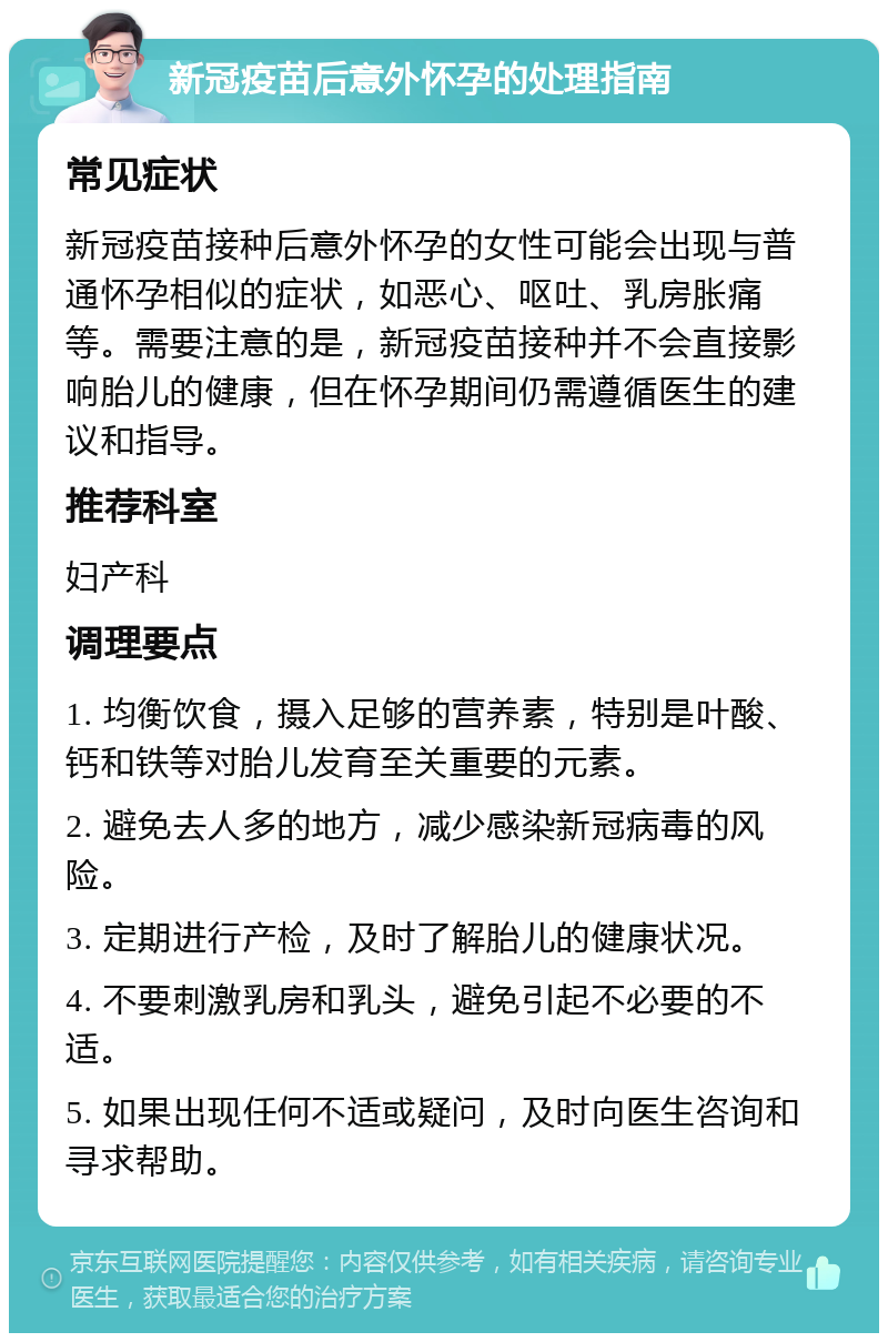 新冠疫苗后意外怀孕的处理指南 常见症状 新冠疫苗接种后意外怀孕的女性可能会出现与普通怀孕相似的症状，如恶心、呕吐、乳房胀痛等。需要注意的是，新冠疫苗接种并不会直接影响胎儿的健康，但在怀孕期间仍需遵循医生的建议和指导。 推荐科室 妇产科 调理要点 1. 均衡饮食，摄入足够的营养素，特别是叶酸、钙和铁等对胎儿发育至关重要的元素。 2. 避免去人多的地方，减少感染新冠病毒的风险。 3. 定期进行产检，及时了解胎儿的健康状况。 4. 不要刺激乳房和乳头，避免引起不必要的不适。 5. 如果出现任何不适或疑问，及时向医生咨询和寻求帮助。