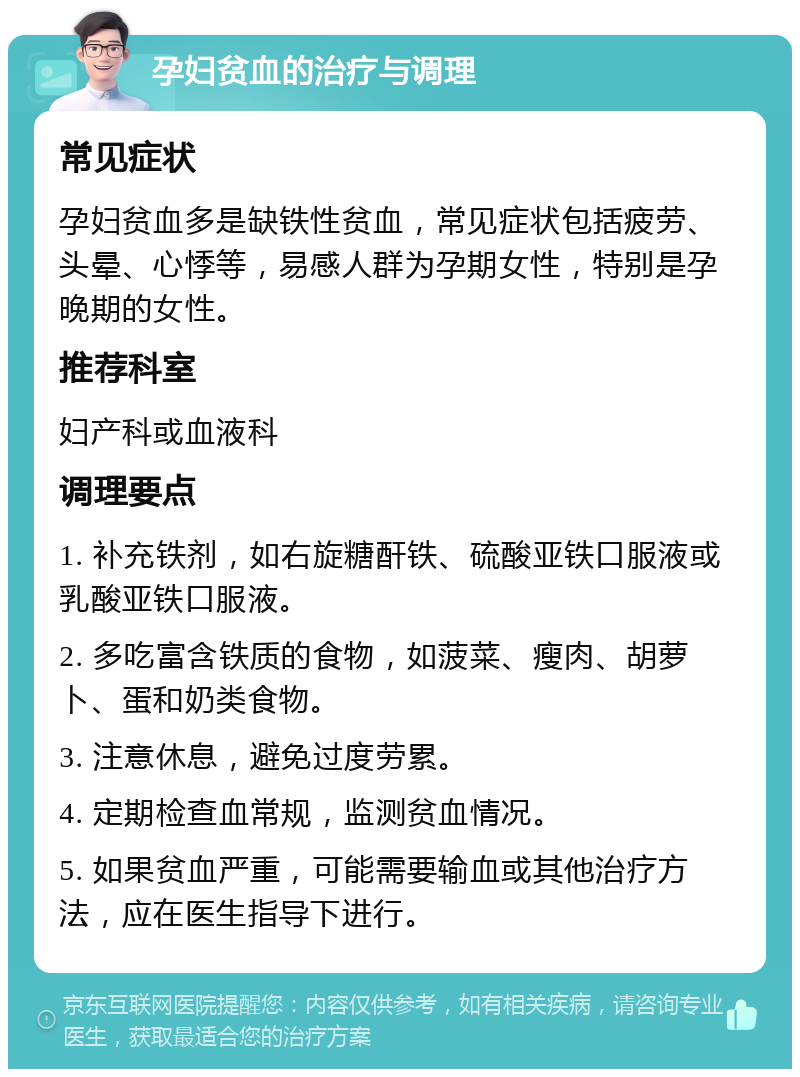 孕妇贫血的治疗与调理 常见症状 孕妇贫血多是缺铁性贫血，常见症状包括疲劳、头晕、心悸等，易感人群为孕期女性，特别是孕晚期的女性。 推荐科室 妇产科或血液科 调理要点 1. 补充铁剂，如右旋糖酐铁、硫酸亚铁口服液或乳酸亚铁口服液。 2. 多吃富含铁质的食物，如菠菜、瘦肉、胡萝卜、蛋和奶类食物。 3. 注意休息，避免过度劳累。 4. 定期检查血常规，监测贫血情况。 5. 如果贫血严重，可能需要输血或其他治疗方法，应在医生指导下进行。