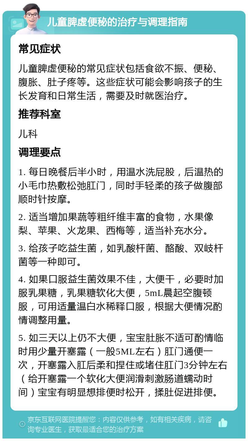 儿童脾虚便秘的治疗与调理指南 常见症状 儿童脾虚便秘的常见症状包括食欲不振、便秘、腹胀、肚子疼等。这些症状可能会影响孩子的生长发育和日常生活，需要及时就医治疗。 推荐科室 儿科 调理要点 1. 每日晚餐后半小时，用温水洗屁股，后温热的小毛巾热敷松弛肛门，同时手轻柔的孩子做腹部顺时针按摩。 2. 适当增加果蔬等粗纤维丰富的食物，水果像梨、苹果、火龙果、西梅等，适当补充水分。 3. 给孩子吃益生菌，如乳酸杆菌、酪酸、双岐杆菌等一种即可。 4. 如果口服益生菌效果不佳，大便干，必要时加服乳果糖，乳果糖软化大便，5mL晨起空腹顿服，可用适量温白水稀释口服，根据大便情况酌情调整用量。 5. 如三天以上仍不大便，宝宝肚胀不适可酌情临时用少量开塞露（一般5ML左右）肛门通便一次，开塞露入肛后柔和捏住或堵住肛门3分钟左右（给开塞露一个软化大便润滑刺激肠道蠕动时间）宝宝有明显想排便时松开，揉肚促进排便。