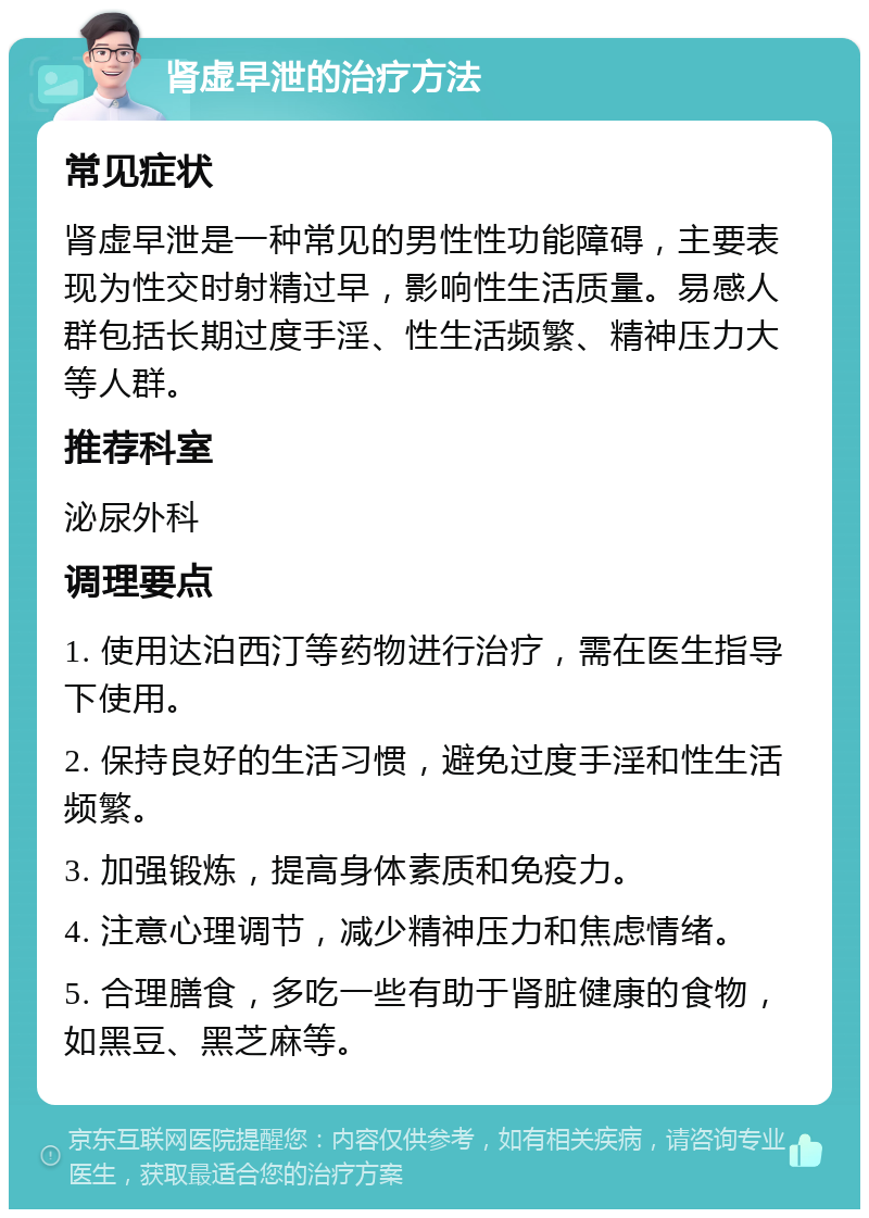 肾虚早泄的治疗方法 常见症状 肾虚早泄是一种常见的男性性功能障碍，主要表现为性交时射精过早，影响性生活质量。易感人群包括长期过度手淫、性生活频繁、精神压力大等人群。 推荐科室 泌尿外科 调理要点 1. 使用达泊西汀等药物进行治疗，需在医生指导下使用。 2. 保持良好的生活习惯，避免过度手淫和性生活频繁。 3. 加强锻炼，提高身体素质和免疫力。 4. 注意心理调节，减少精神压力和焦虑情绪。 5. 合理膳食，多吃一些有助于肾脏健康的食物，如黑豆、黑芝麻等。