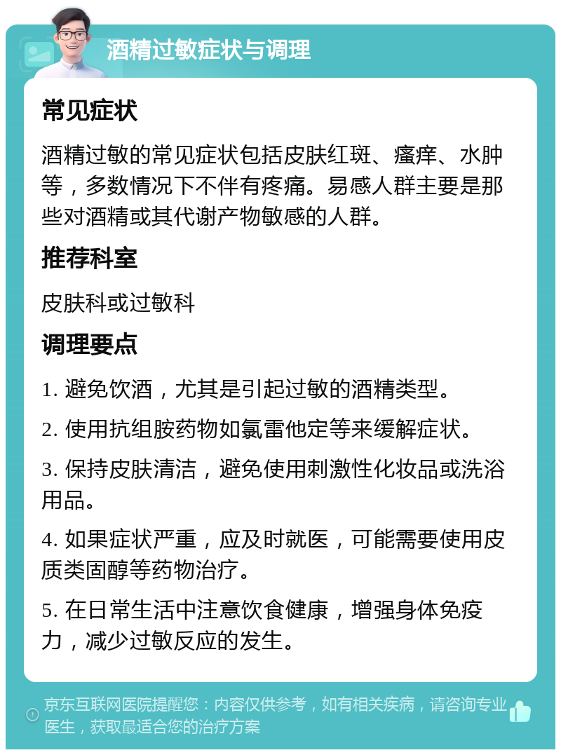 酒精过敏症状与调理 常见症状 酒精过敏的常见症状包括皮肤红斑、瘙痒、水肿等，多数情况下不伴有疼痛。易感人群主要是那些对酒精或其代谢产物敏感的人群。 推荐科室 皮肤科或过敏科 调理要点 1. 避免饮酒，尤其是引起过敏的酒精类型。 2. 使用抗组胺药物如氯雷他定等来缓解症状。 3. 保持皮肤清洁，避免使用刺激性化妆品或洗浴用品。 4. 如果症状严重，应及时就医，可能需要使用皮质类固醇等药物治疗。 5. 在日常生活中注意饮食健康，增强身体免疫力，减少过敏反应的发生。