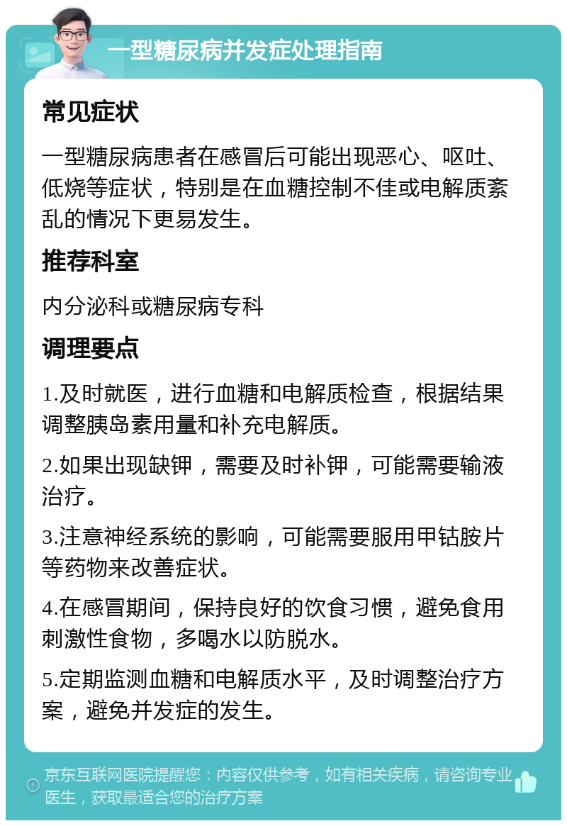 一型糖尿病并发症处理指南 常见症状 一型糖尿病患者在感冒后可能出现恶心、呕吐、低烧等症状，特别是在血糖控制不佳或电解质紊乱的情况下更易发生。 推荐科室 内分泌科或糖尿病专科 调理要点 1.及时就医，进行血糖和电解质检查，根据结果调整胰岛素用量和补充电解质。 2.如果出现缺钾，需要及时补钾，可能需要输液治疗。 3.注意神经系统的影响，可能需要服用甲钴胺片等药物来改善症状。 4.在感冒期间，保持良好的饮食习惯，避免食用刺激性食物，多喝水以防脱水。 5.定期监测血糖和电解质水平，及时调整治疗方案，避免并发症的发生。