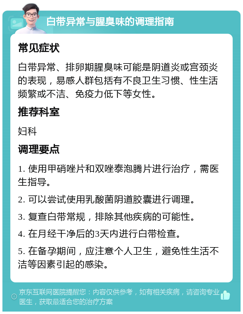 白带异常与腥臭味的调理指南 常见症状 白带异常、排卵期腥臭味可能是阴道炎或宫颈炎的表现，易感人群包括有不良卫生习惯、性生活频繁或不洁、免疫力低下等女性。 推荐科室 妇科 调理要点 1. 使用甲硝唑片和双唑泰泡腾片进行治疗，需医生指导。 2. 可以尝试使用乳酸菌阴道胶囊进行调理。 3. 复查白带常规，排除其他疾病的可能性。 4. 在月经干净后的3天内进行白带检查。 5. 在备孕期间，应注意个人卫生，避免性生活不洁等因素引起的感染。