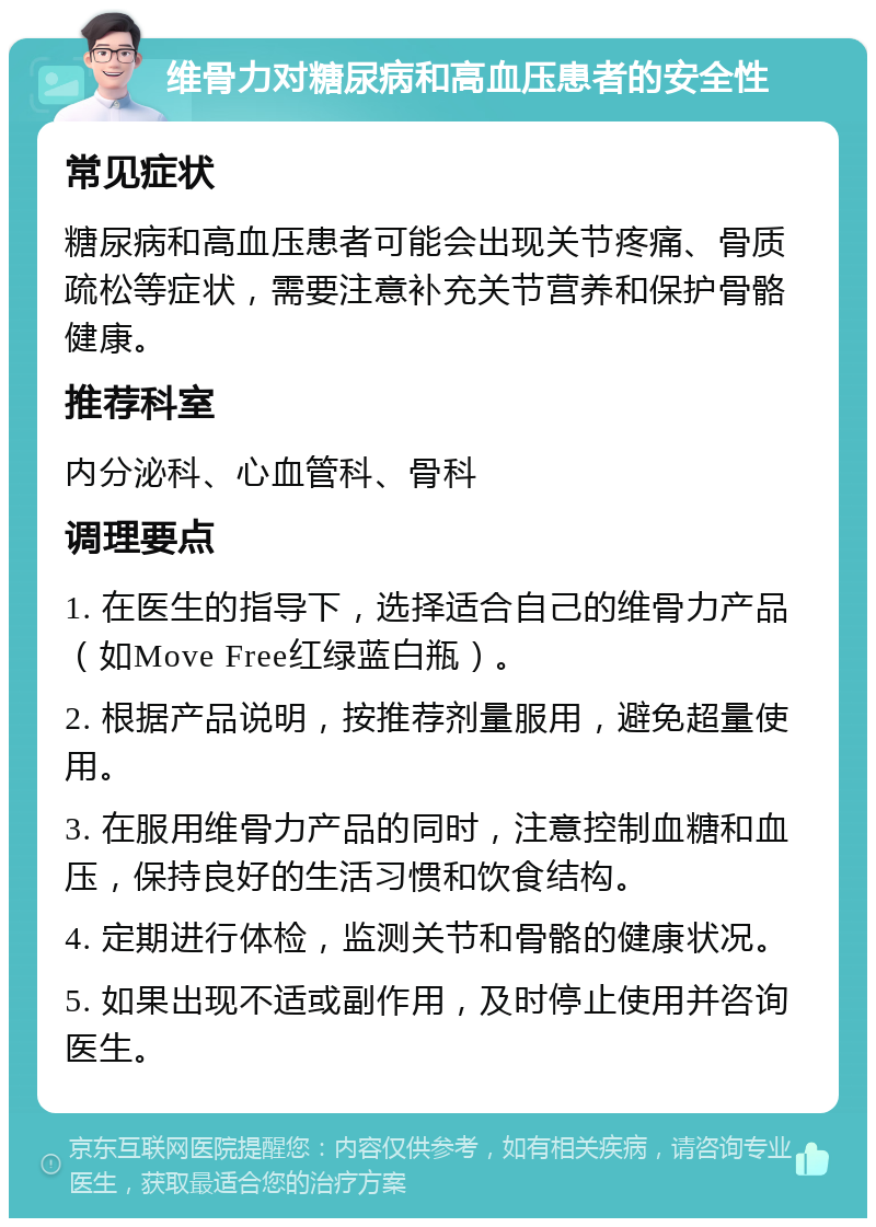 维骨力对糖尿病和高血压患者的安全性 常见症状 糖尿病和高血压患者可能会出现关节疼痛、骨质疏松等症状，需要注意补充关节营养和保护骨骼健康。 推荐科室 内分泌科、心血管科、骨科 调理要点 1. 在医生的指导下，选择适合自己的维骨力产品（如Move Free红绿蓝白瓶）。 2. 根据产品说明，按推荐剂量服用，避免超量使用。 3. 在服用维骨力产品的同时，注意控制血糖和血压，保持良好的生活习惯和饮食结构。 4. 定期进行体检，监测关节和骨骼的健康状况。 5. 如果出现不适或副作用，及时停止使用并咨询医生。