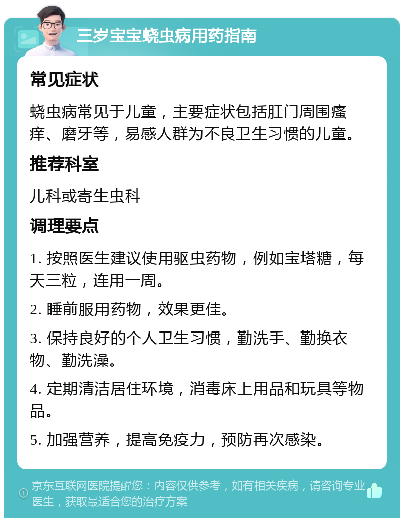 三岁宝宝蛲虫病用药指南 常见症状 蛲虫病常见于儿童，主要症状包括肛门周围瘙痒、磨牙等，易感人群为不良卫生习惯的儿童。 推荐科室 儿科或寄生虫科 调理要点 1. 按照医生建议使用驱虫药物，例如宝塔糖，每天三粒，连用一周。 2. 睡前服用药物，效果更佳。 3. 保持良好的个人卫生习惯，勤洗手、勤换衣物、勤洗澡。 4. 定期清洁居住环境，消毒床上用品和玩具等物品。 5. 加强营养，提高免疫力，预防再次感染。