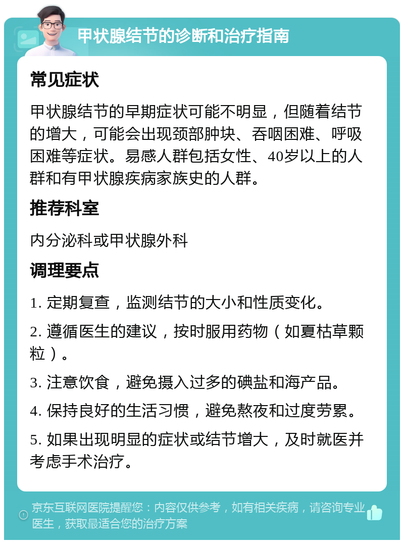 甲状腺结节的诊断和治疗指南 常见症状 甲状腺结节的早期症状可能不明显，但随着结节的增大，可能会出现颈部肿块、吞咽困难、呼吸困难等症状。易感人群包括女性、40岁以上的人群和有甲状腺疾病家族史的人群。 推荐科室 内分泌科或甲状腺外科 调理要点 1. 定期复查，监测结节的大小和性质变化。 2. 遵循医生的建议，按时服用药物（如夏枯草颗粒）。 3. 注意饮食，避免摄入过多的碘盐和海产品。 4. 保持良好的生活习惯，避免熬夜和过度劳累。 5. 如果出现明显的症状或结节增大，及时就医并考虑手术治疗。