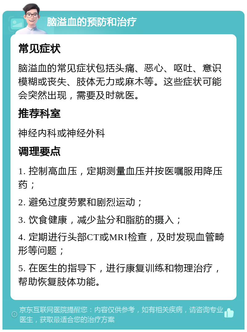 脑溢血的预防和治疗 常见症状 脑溢血的常见症状包括头痛、恶心、呕吐、意识模糊或丧失、肢体无力或麻木等。这些症状可能会突然出现，需要及时就医。 推荐科室 神经内科或神经外科 调理要点 1. 控制高血压，定期测量血压并按医嘱服用降压药； 2. 避免过度劳累和剧烈运动； 3. 饮食健康，减少盐分和脂肪的摄入； 4. 定期进行头部CT或MRI检查，及时发现血管畸形等问题； 5. 在医生的指导下，进行康复训练和物理治疗，帮助恢复肢体功能。