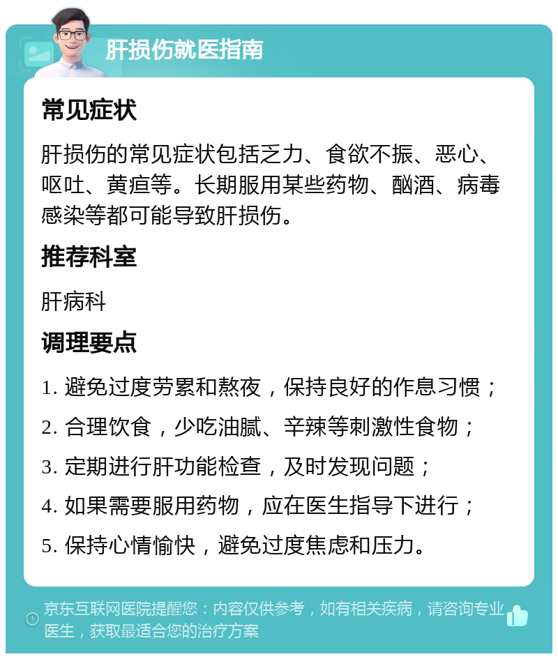 肝损伤就医指南 常见症状 肝损伤的常见症状包括乏力、食欲不振、恶心、呕吐、黄疸等。长期服用某些药物、酗酒、病毒感染等都可能导致肝损伤。 推荐科室 肝病科 调理要点 1. 避免过度劳累和熬夜，保持良好的作息习惯； 2. 合理饮食，少吃油腻、辛辣等刺激性食物； 3. 定期进行肝功能检查，及时发现问题； 4. 如果需要服用药物，应在医生指导下进行； 5. 保持心情愉快，避免过度焦虑和压力。