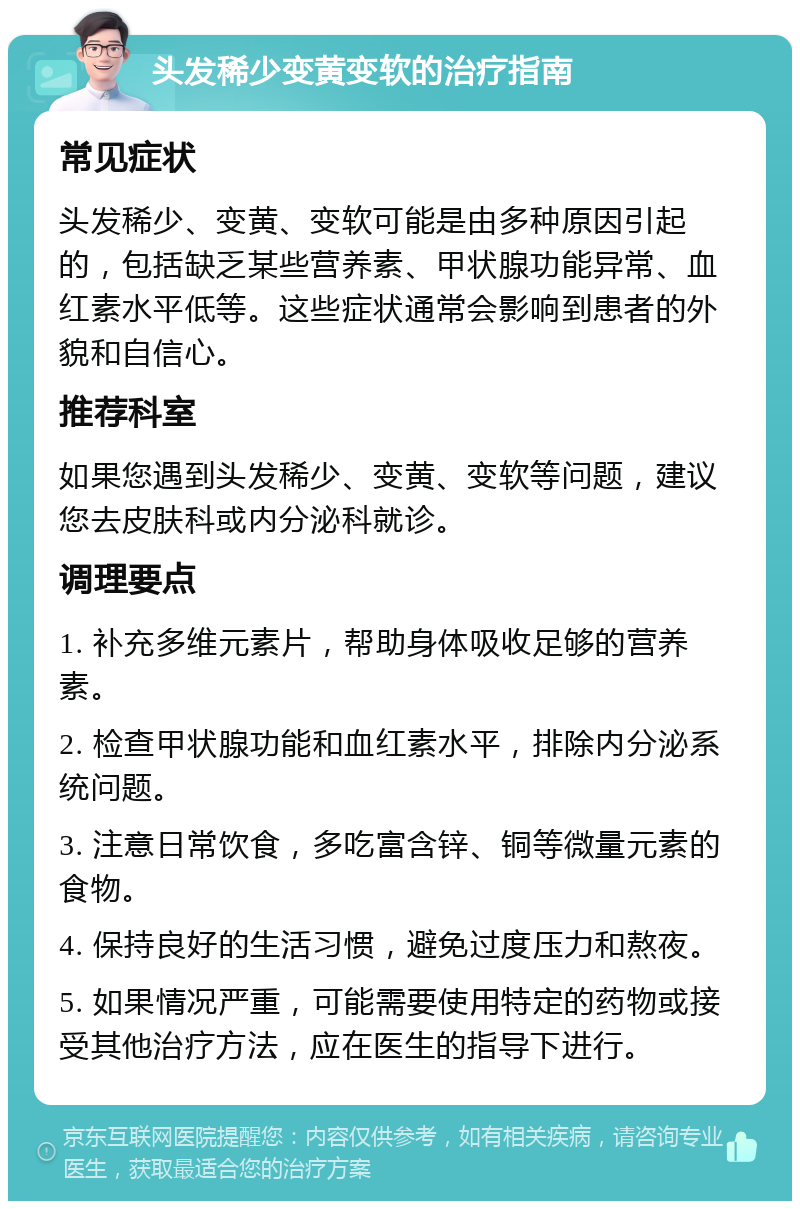 头发稀少变黄变软的治疗指南 常见症状 头发稀少、变黄、变软可能是由多种原因引起的，包括缺乏某些营养素、甲状腺功能异常、血红素水平低等。这些症状通常会影响到患者的外貌和自信心。 推荐科室 如果您遇到头发稀少、变黄、变软等问题，建议您去皮肤科或内分泌科就诊。 调理要点 1. 补充多维元素片，帮助身体吸收足够的营养素。 2. 检查甲状腺功能和血红素水平，排除内分泌系统问题。 3. 注意日常饮食，多吃富含锌、铜等微量元素的食物。 4. 保持良好的生活习惯，避免过度压力和熬夜。 5. 如果情况严重，可能需要使用特定的药物或接受其他治疗方法，应在医生的指导下进行。